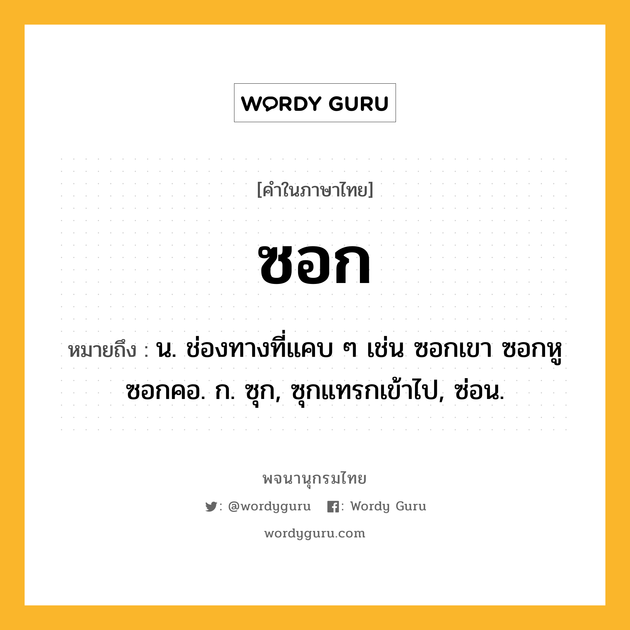 ซอก ความหมาย หมายถึงอะไร?, คำในภาษาไทย ซอก หมายถึง น. ช่องทางที่แคบ ๆ เช่น ซอกเขา ซอกหู ซอกคอ. ก. ซุก, ซุกแทรกเข้าไป, ซ่อน.