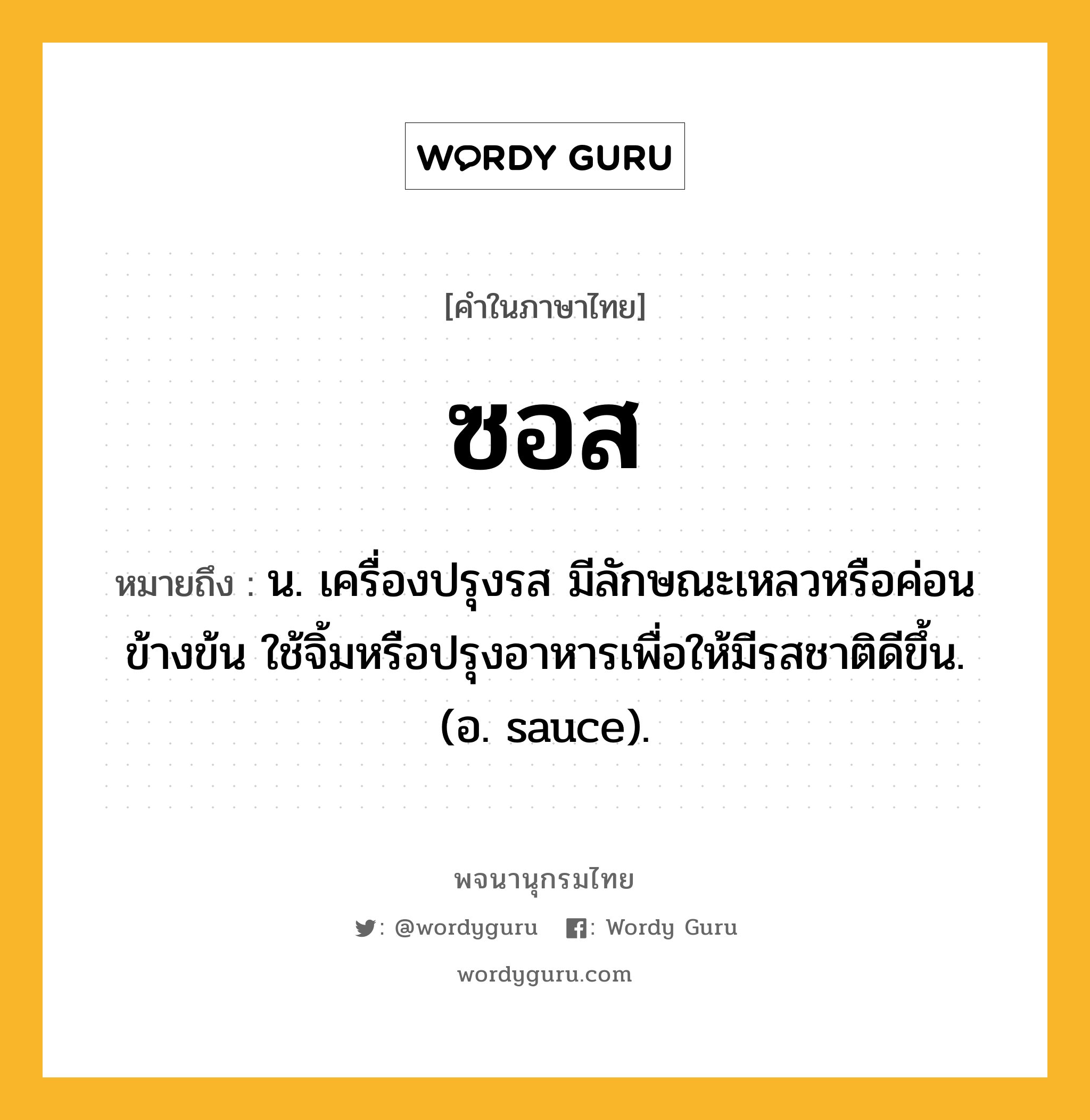 ซอส หมายถึงอะไร?, คำในภาษาไทย ซอส หมายถึง น. เครื่องปรุงรส มีลักษณะเหลวหรือค่อนข้างข้น ใช้จิ้มหรือปรุงอาหารเพื่อให้มีรสชาติดีขึ้น. (อ. sauce).