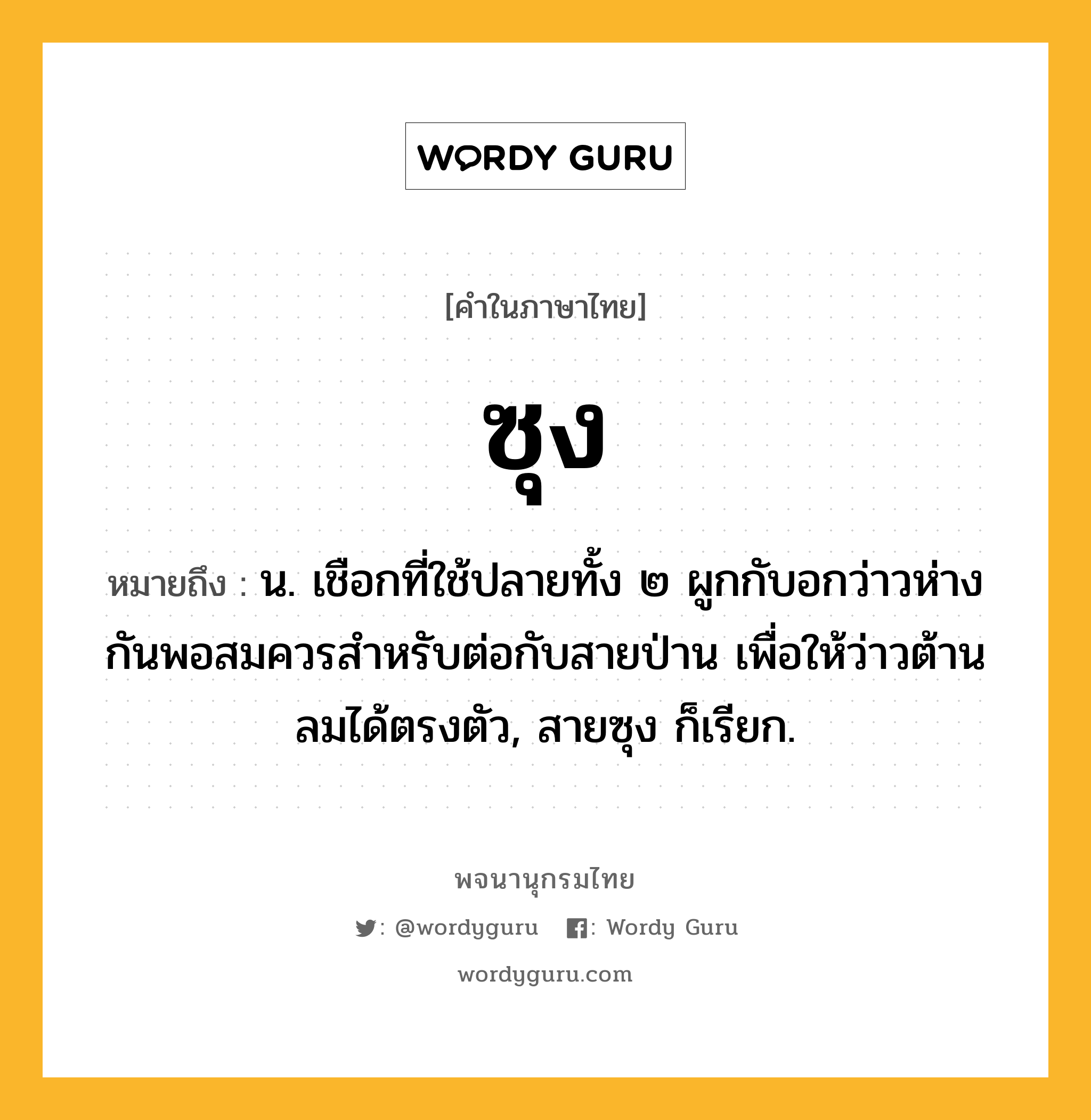 ซุง ความหมาย หมายถึงอะไร?, คำในภาษาไทย ซุง หมายถึง น. เชือกที่ใช้ปลายทั้ง ๒ ผูกกับอกว่าวห่างกันพอสมควรสําหรับต่อกับสายป่าน เพื่อให้ว่าวต้านลมได้ตรงตัว, สายซุง ก็เรียก.
