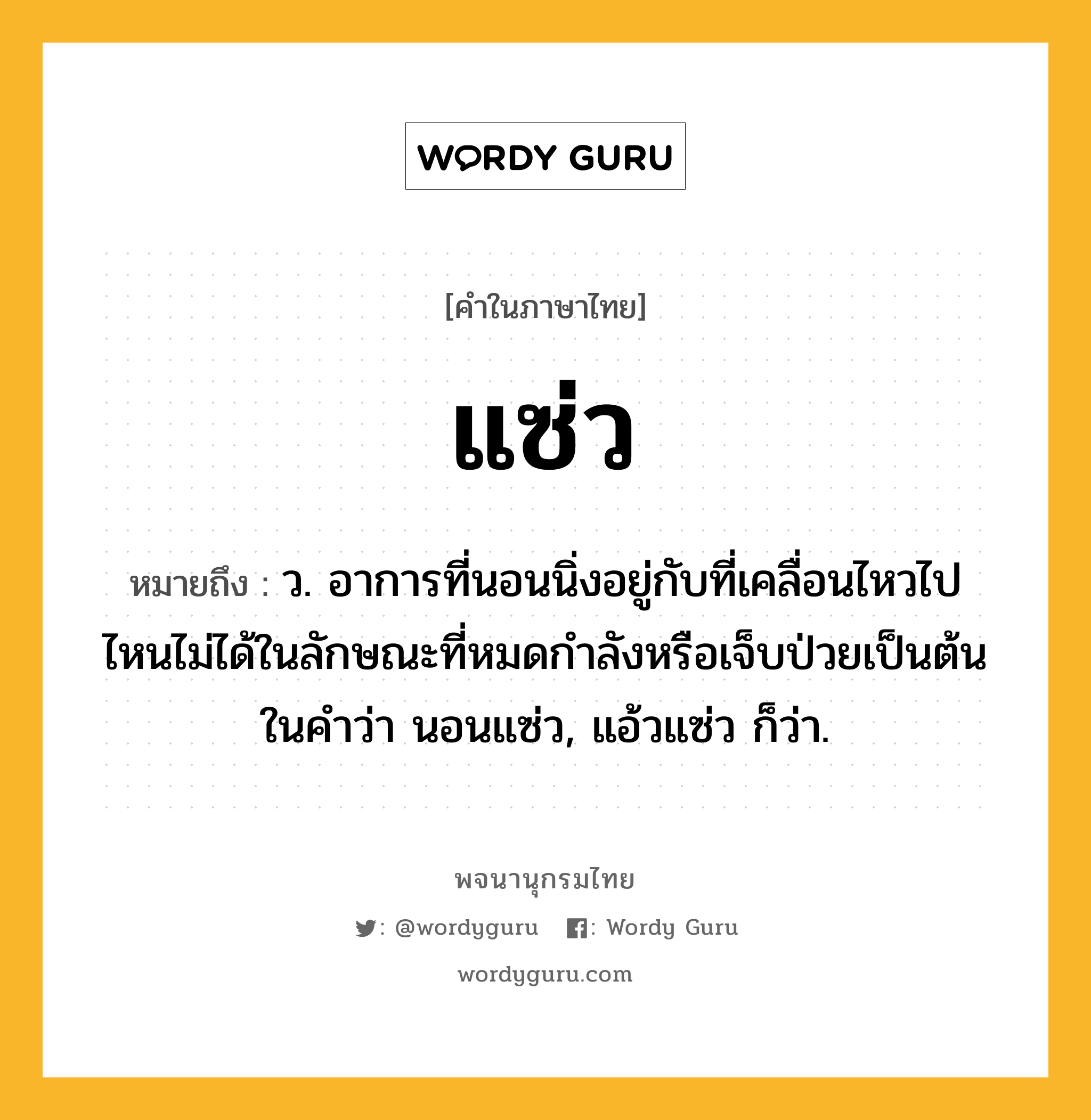 แซ่ว หมายถึงอะไร?, คำในภาษาไทย แซ่ว หมายถึง ว. อาการที่นอนนิ่งอยู่กับที่เคลื่อนไหวไปไหนไม่ได้ในลักษณะที่หมดกําลังหรือเจ็บป่วยเป็นต้น ในคําว่า นอนแซ่ว, แอ้วแซ่ว ก็ว่า.