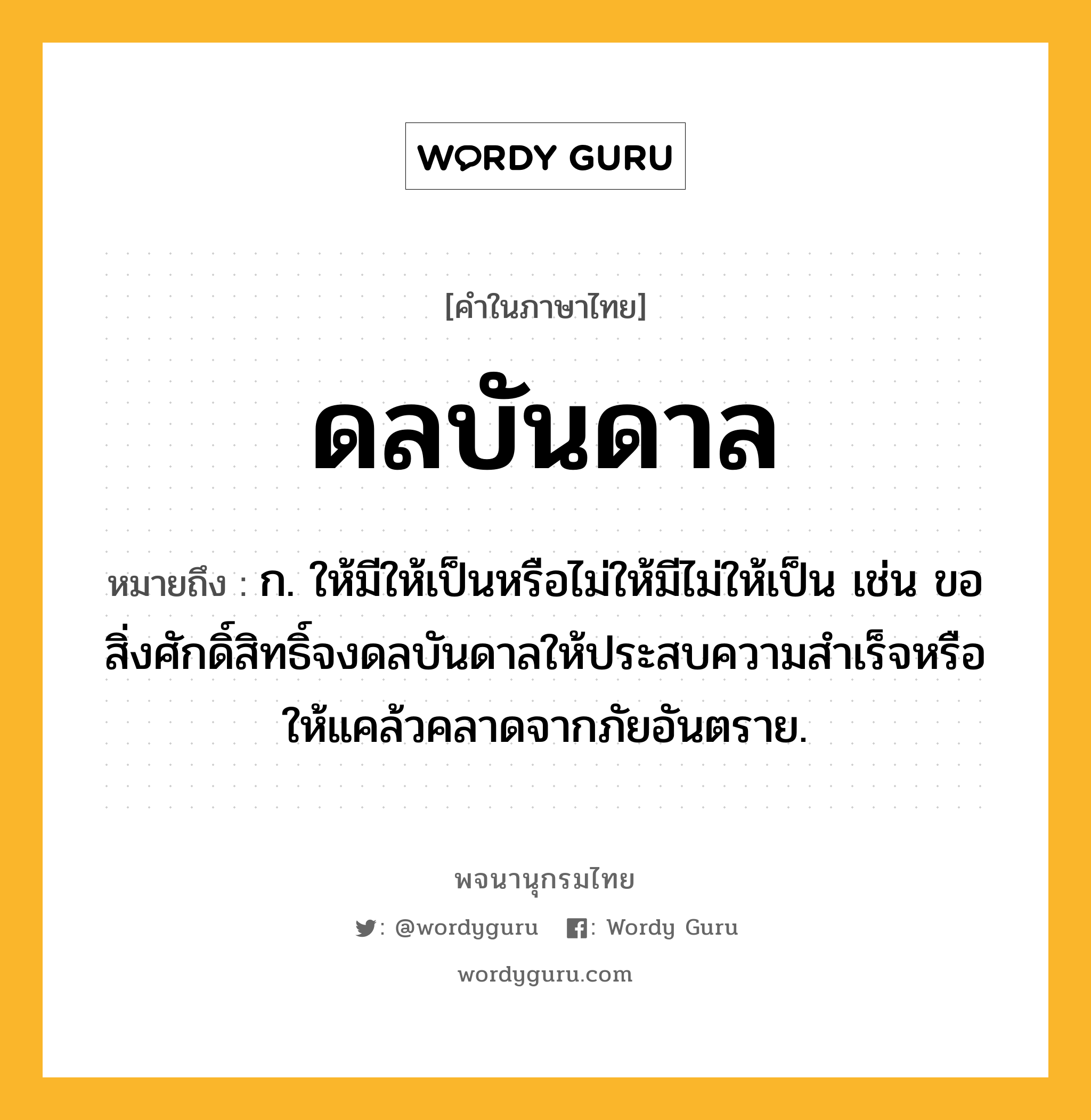 ดลบันดาล ความหมาย หมายถึงอะไร?, คำในภาษาไทย ดลบันดาล หมายถึง ก. ให้มีให้เป็นหรือไม่ให้มีไม่ให้เป็น เช่น ขอสิ่งศักดิ์สิทธิ์จงดลบันดาลให้ประสบความสําเร็จหรือให้แคล้วคลาดจากภัยอันตราย.