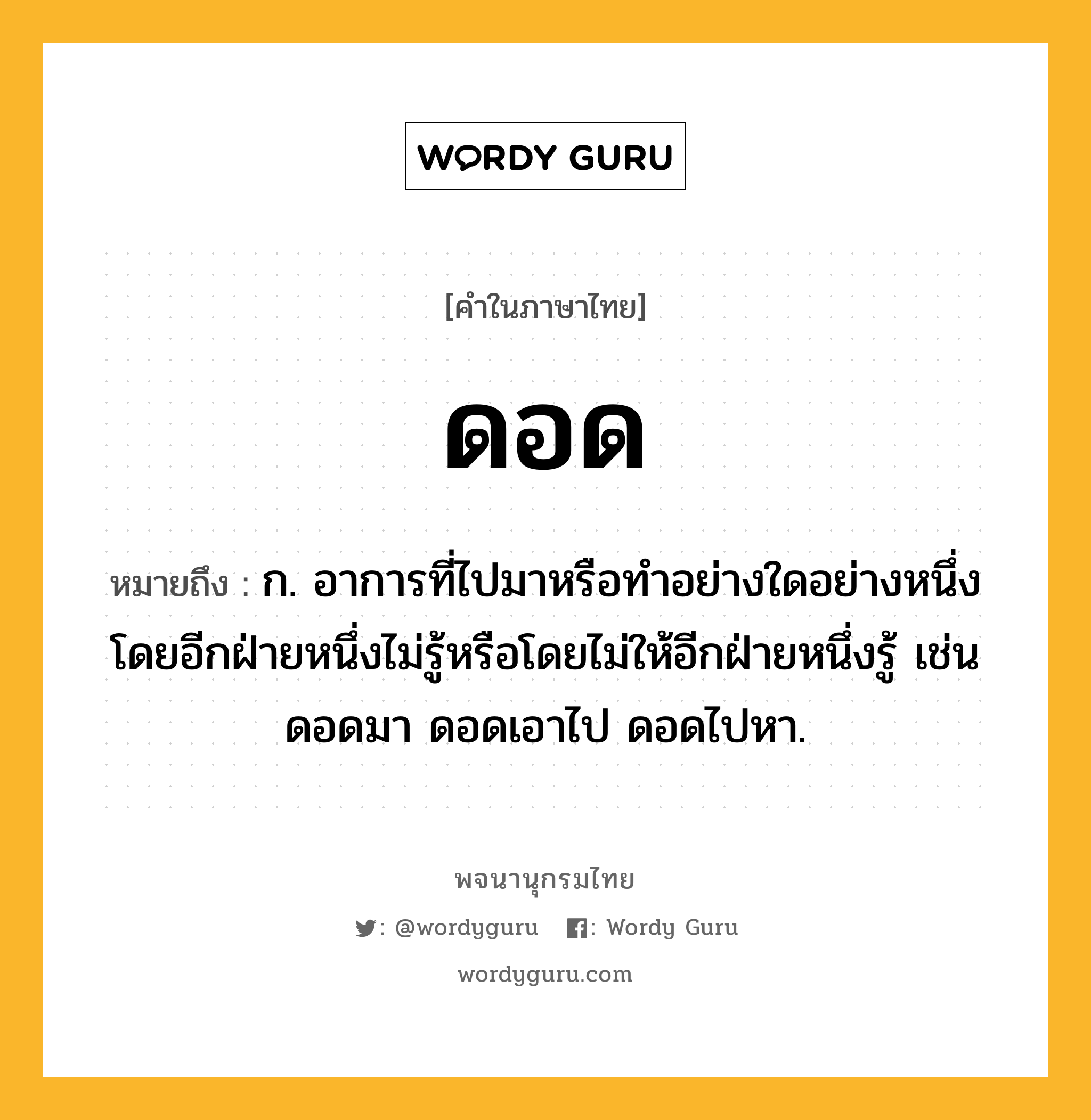 ดอด ความหมาย หมายถึงอะไร?, คำในภาษาไทย ดอด หมายถึง ก. อาการที่ไปมาหรือทําอย่างใดอย่างหนึ่งโดยอีกฝ่ายหนึ่งไม่รู้หรือโดยไม่ให้อีกฝ่ายหนึ่งรู้ เช่น ดอดมา ดอดเอาไป ดอดไปหา.