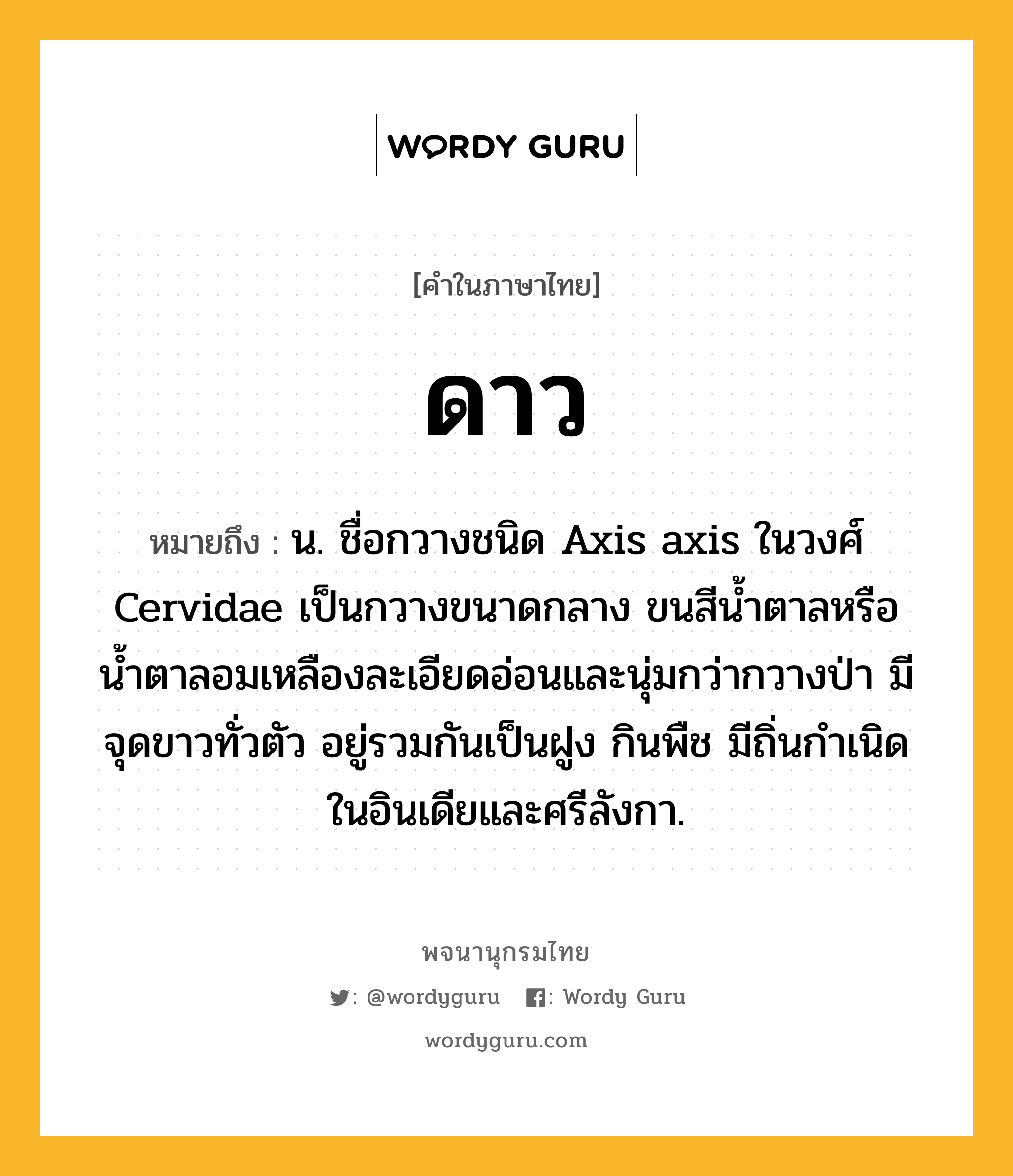 ดาว ความหมาย หมายถึงอะไร?, คำในภาษาไทย ดาว หมายถึง น. ชื่อกวางชนิด Axis axis ในวงศ์ Cervidae เป็นกวางขนาดกลาง ขนสีนํ้าตาลหรือน้ำตาลอมเหลืองละเอียดอ่อนและนุ่มกว่ากวางป่า มีจุดขาวทั่วตัว อยู่รวมกันเป็นฝูง กินพืช มีถิ่นกําเนิดในอินเดียและศรีลังกา.