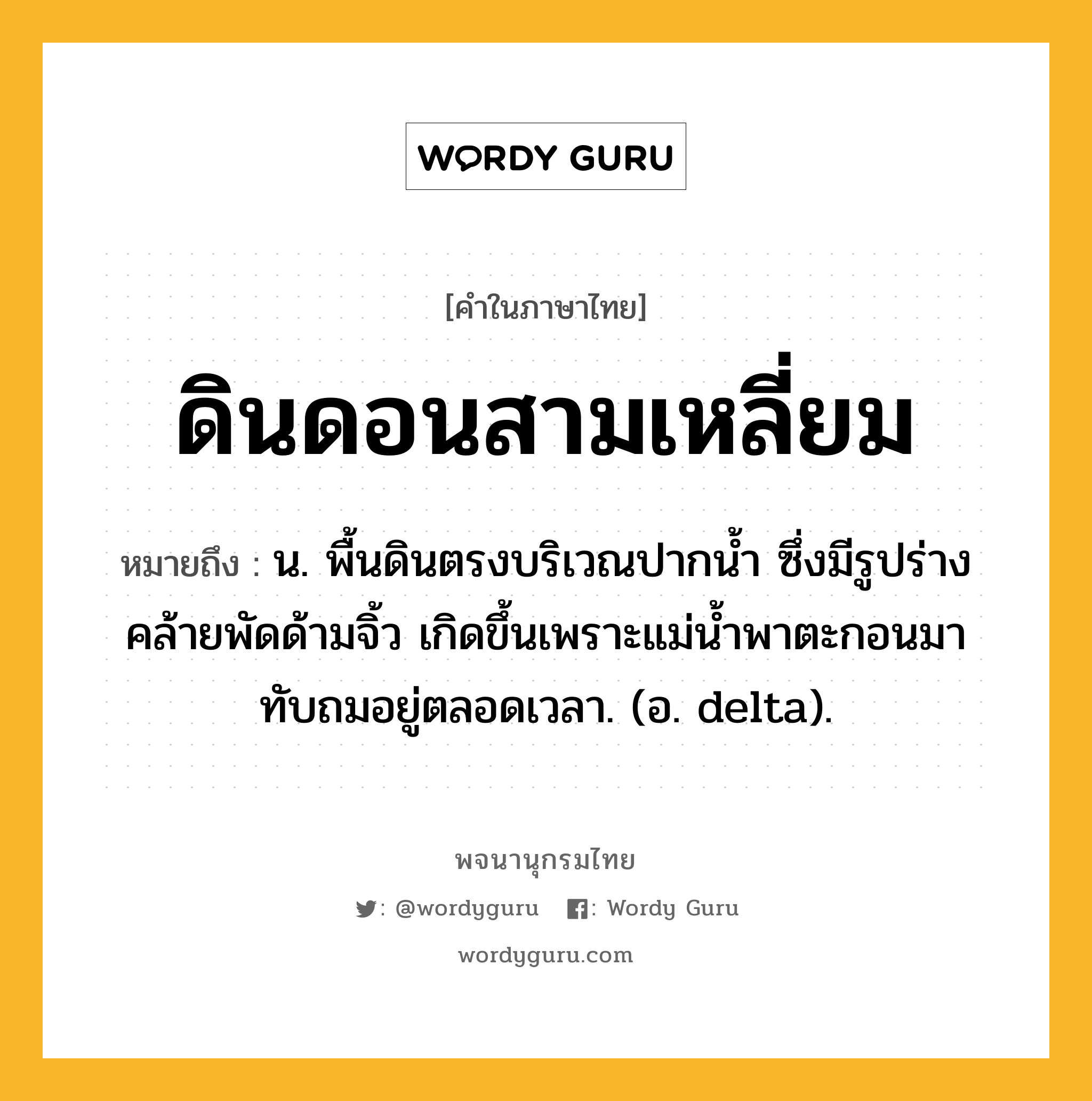 ดินดอนสามเหลี่ยม หมายถึงอะไร?, คำในภาษาไทย ดินดอนสามเหลี่ยม หมายถึง น. พื้นดินตรงบริเวณปากนํ้า ซึ่งมีรูปร่างคล้ายพัดด้ามจิ้ว เกิดขึ้นเพราะแม่นํ้าพาตะกอนมาทับถมอยู่ตลอดเวลา. (อ. delta).