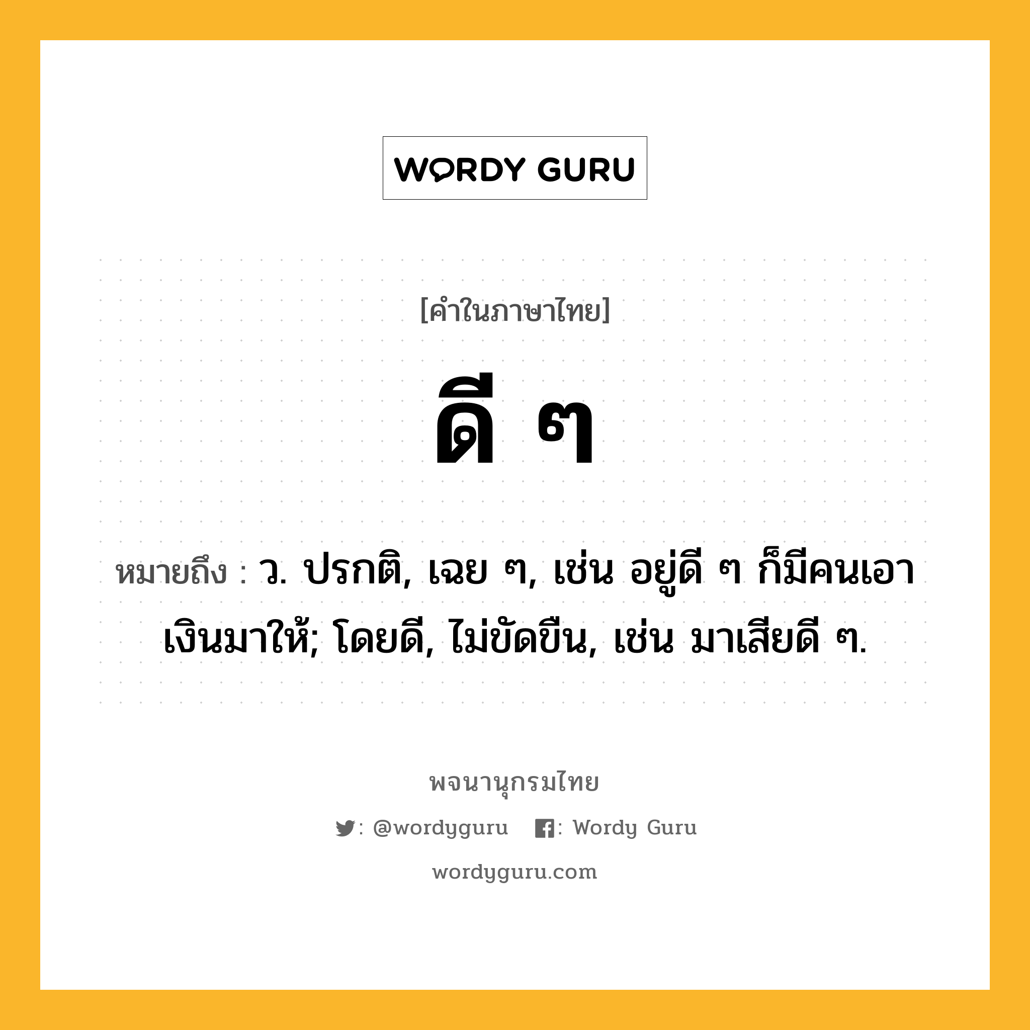 ดี ๆ ความหมาย หมายถึงอะไร?, คำในภาษาไทย ดี ๆ หมายถึง ว. ปรกติ, เฉย ๆ, เช่น อยู่ดี ๆ ก็มีคนเอาเงินมาให้; โดยดี, ไม่ขัดขืน, เช่น มาเสียดี ๆ.