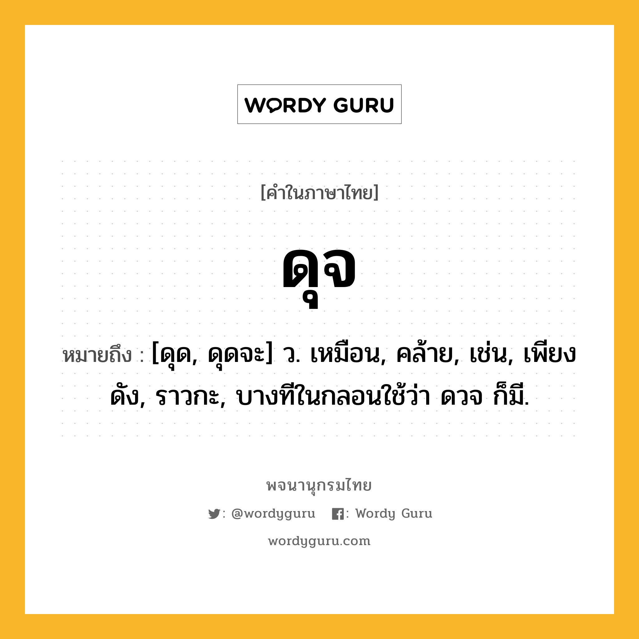 ดุจ ความหมาย หมายถึงอะไร?, คำในภาษาไทย ดุจ หมายถึง [ดุด, ดุดจะ] ว. เหมือน, คล้าย, เช่น, เพียงดัง, ราวกะ, บางทีในกลอนใช้ว่า ดวจ ก็มี.