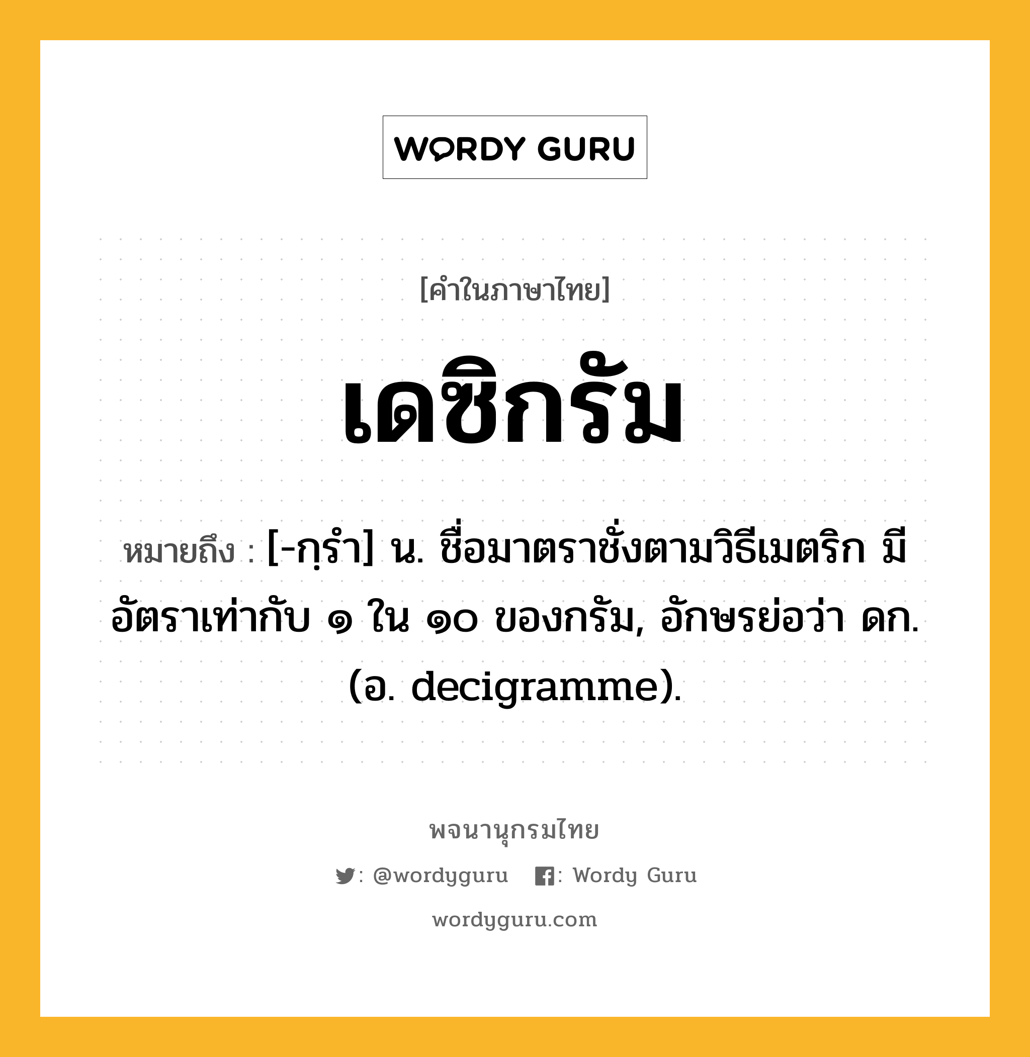เดซิกรัม ความหมาย หมายถึงอะไร?, คำในภาษาไทย เดซิกรัม หมายถึง [-กฺรํา] น. ชื่อมาตราชั่งตามวิธีเมตริก มีอัตราเท่ากับ ๑ ใน ๑๐ ของกรัม, อักษรย่อว่า ดก. (อ. decigramme).
