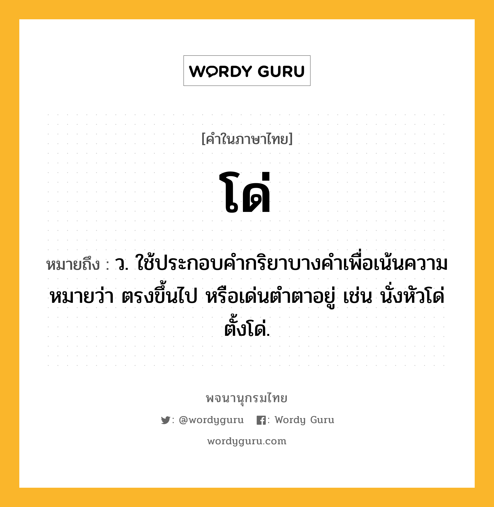 โด่ ความหมาย หมายถึงอะไร?, คำในภาษาไทย โด่ หมายถึง ว. ใช้ประกอบคํากริยาบางคําเพื่อเน้นความหมายว่า ตรงขึ้นไป หรือเด่นตําตาอยู่ เช่น นั่งหัวโด่ ตั้งโด่.