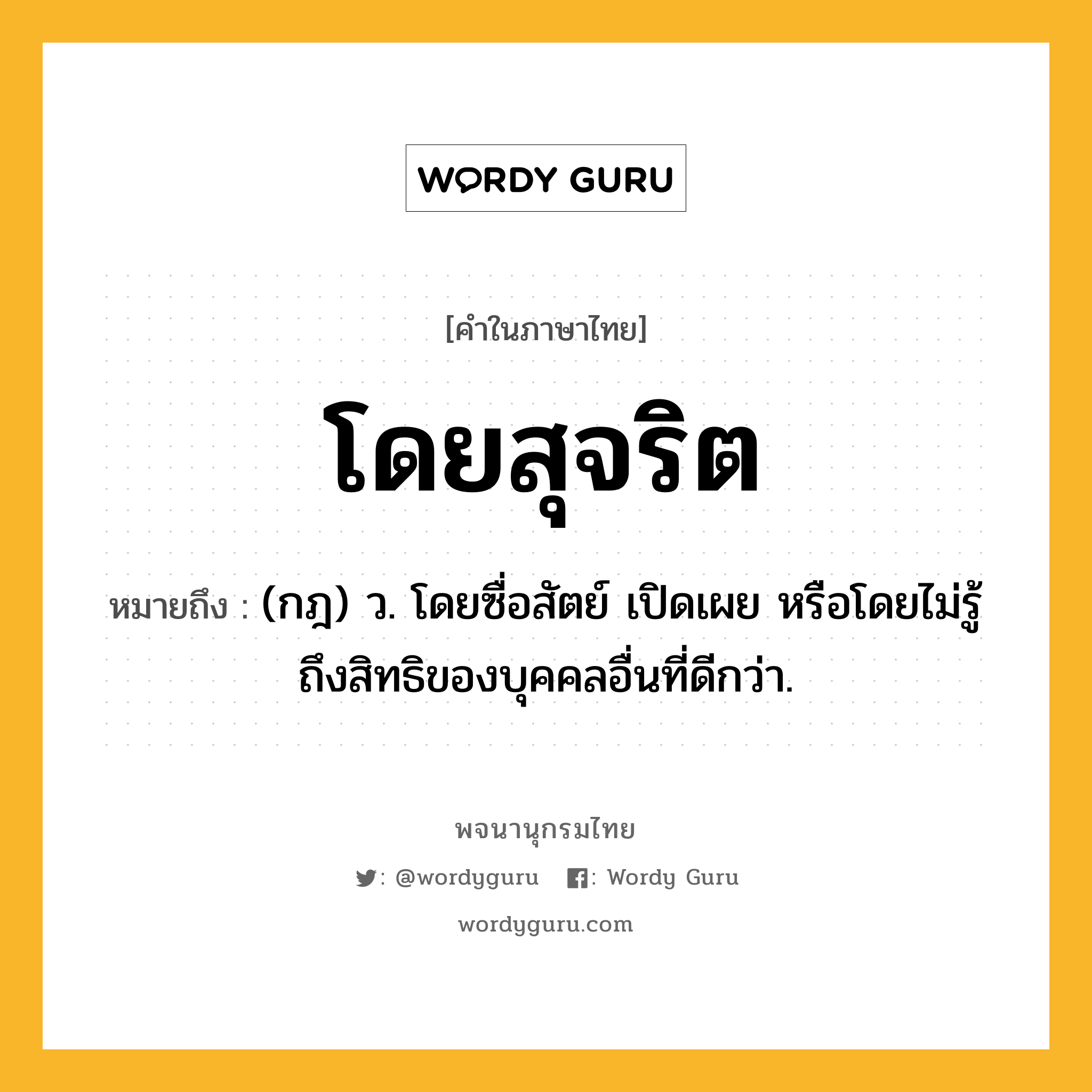 โดยสุจริต ความหมาย หมายถึงอะไร?, คำในภาษาไทย โดยสุจริต หมายถึง (กฎ) ว. โดยซื่อสัตย์ เปิดเผย หรือโดยไม่รู้ถึงสิทธิของบุคคลอื่นที่ดีกว่า.