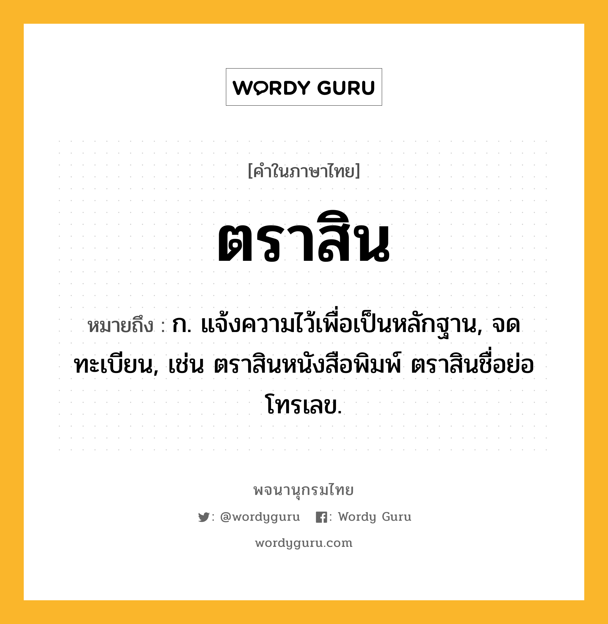 ตราสิน หมายถึงอะไร?, คำในภาษาไทย ตราสิน หมายถึง ก. แจ้งความไว้เพื่อเป็นหลักฐาน, จดทะเบียน, เช่น ตราสินหนังสือพิมพ์ ตราสินชื่อย่อโทรเลข.