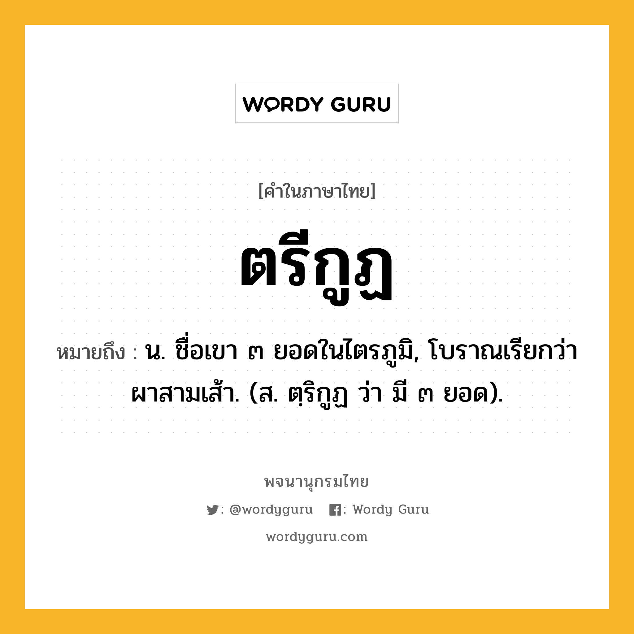 ตรีกูฏ ความหมาย หมายถึงอะไร?, คำในภาษาไทย ตรีกูฏ หมายถึง น. ชื่อเขา ๓ ยอดในไตรภูมิ, โบราณเรียกว่า ผาสามเส้า. (ส. ตฺริกูฏ ว่า มี ๓ ยอด).