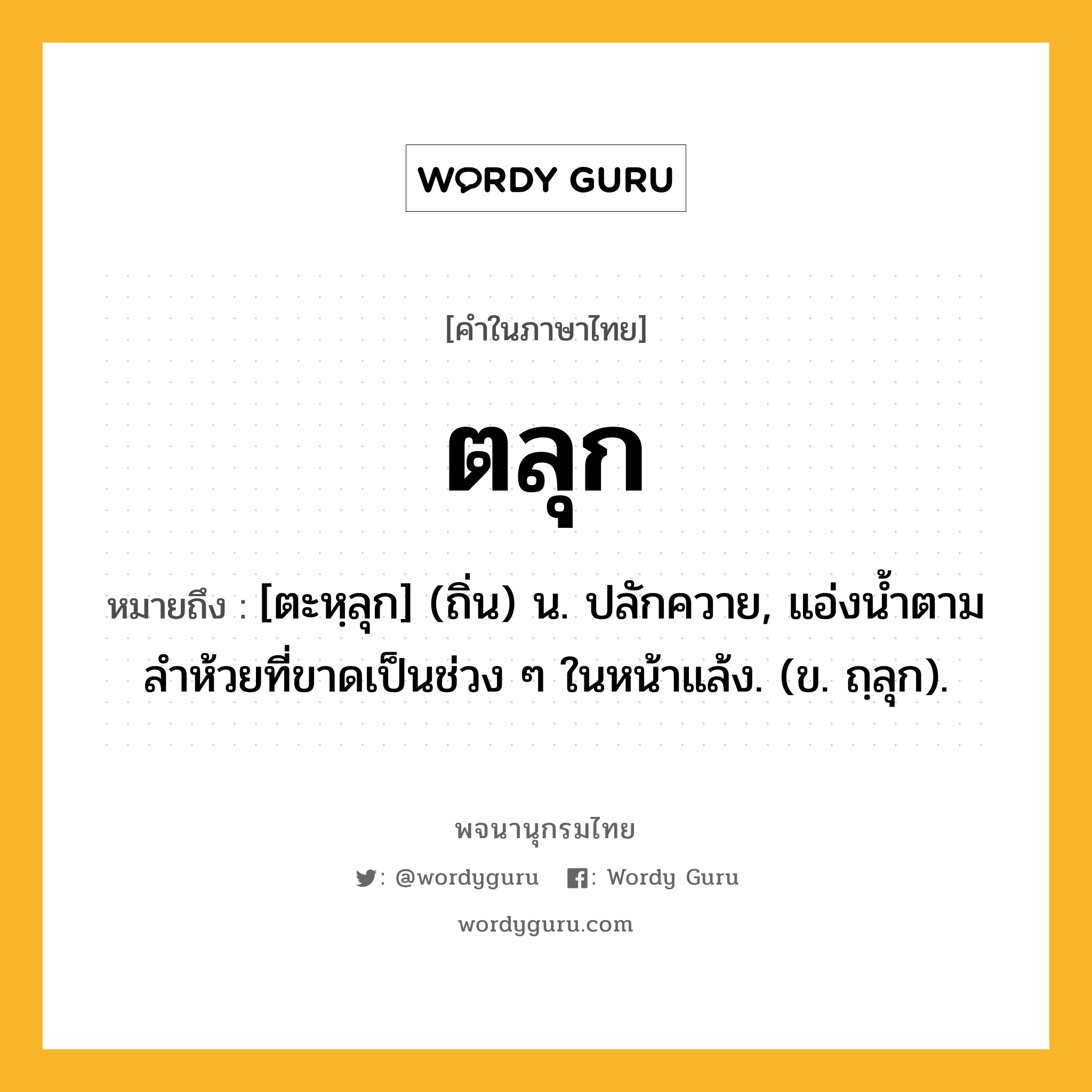 ตลุก ความหมาย หมายถึงอะไร?, คำในภาษาไทย ตลุก หมายถึง [ตะหฺลุก] (ถิ่น) น. ปลักควาย, แอ่งน้ำตามลำห้วยที่ขาดเป็นช่วง ๆ ในหน้าแล้ง. (ข. ถฺลุก).