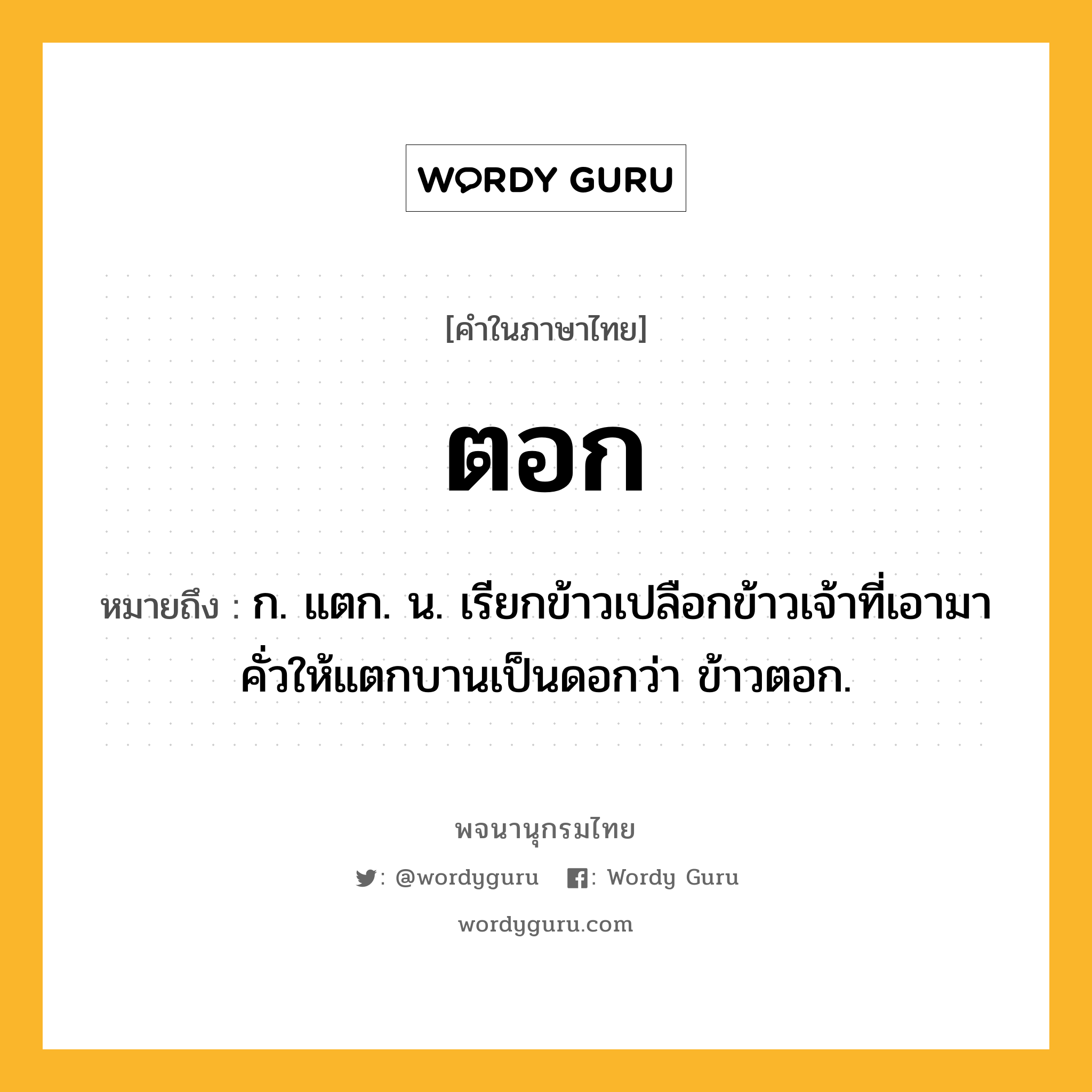 ตอก หมายถึงอะไร?, คำในภาษาไทย ตอก หมายถึง ก. แตก. น. เรียกข้าวเปลือกข้าวเจ้าที่เอามาคั่วให้แตกบานเป็นดอกว่า ข้าวตอก.