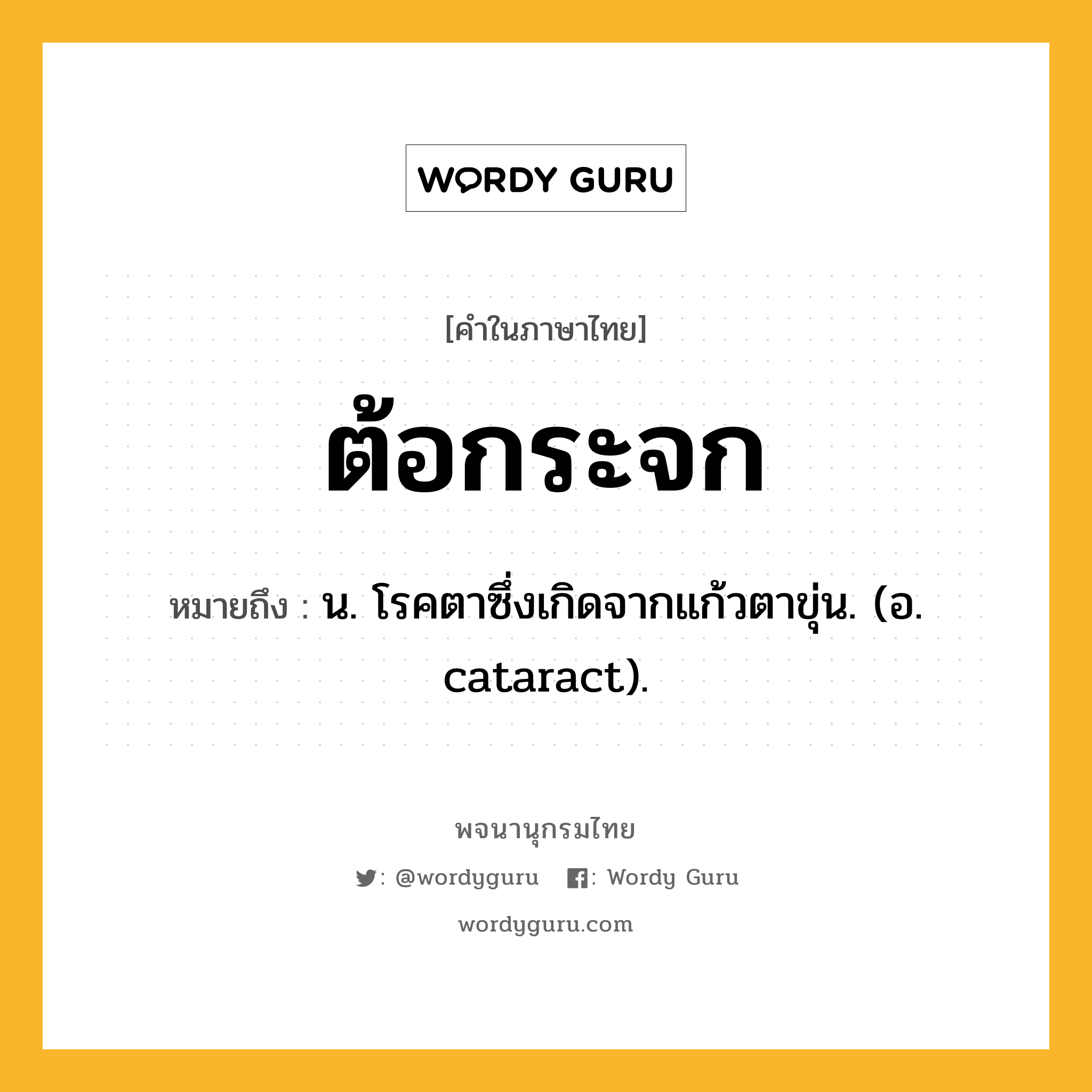 ต้อกระจก ความหมาย หมายถึงอะไร?, คำในภาษาไทย ต้อกระจก หมายถึง น. โรคตาซึ่งเกิดจากแก้วตาขุ่น. (อ. cataract).