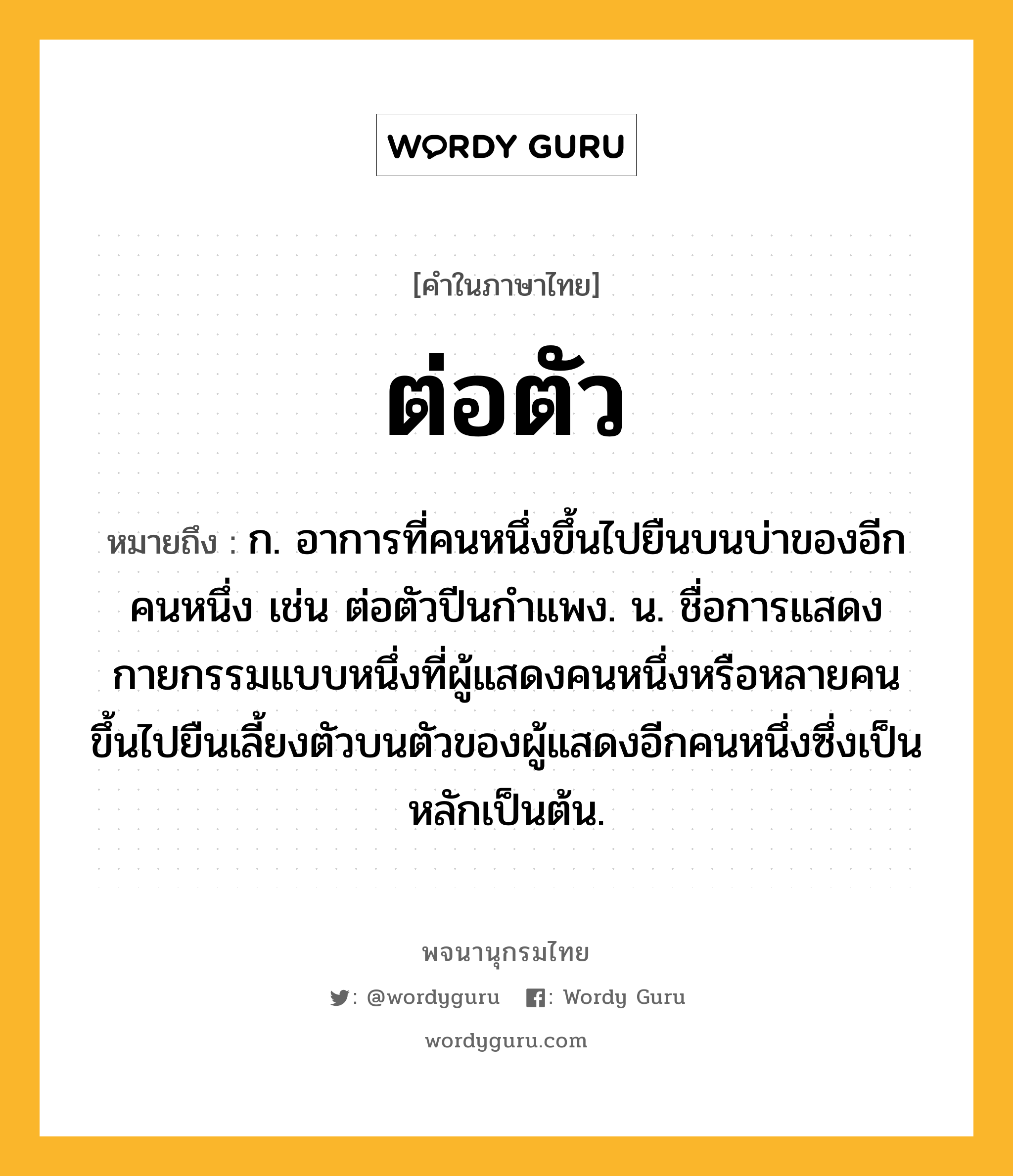 ต่อตัว ความหมาย หมายถึงอะไร?, คำในภาษาไทย ต่อตัว หมายถึง ก. อาการที่คนหนึ่งขึ้นไปยืนบนบ่าของอีกคนหนึ่ง เช่น ต่อตัวปีนกำแพง. น. ชื่อการแสดงกายกรรมแบบหนึ่งที่ผู้แสดงคนหนึ่งหรือหลายคนขึ้นไปยืนเลี้ยงตัวบนตัวของผู้แสดงอีกคนหนึ่งซึ่งเป็นหลักเป็นต้น.