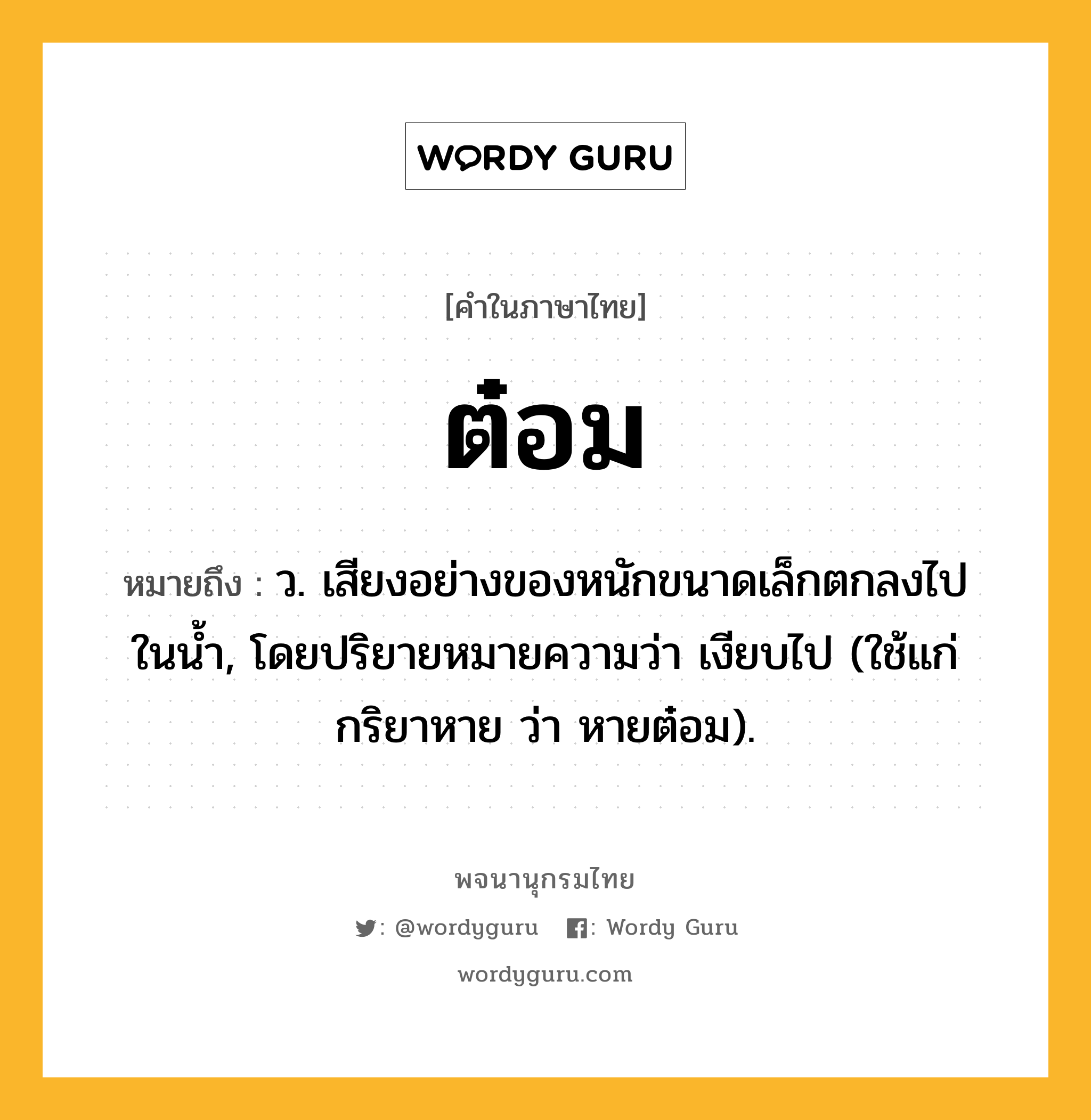 ต๋อม หมายถึงอะไร?, คำในภาษาไทย ต๋อม หมายถึง ว. เสียงอย่างของหนักขนาดเล็กตกลงไปในนํ้า, โดยปริยายหมายความว่า เงียบไป (ใช้แก่กริยาหาย ว่า หายต๋อม).