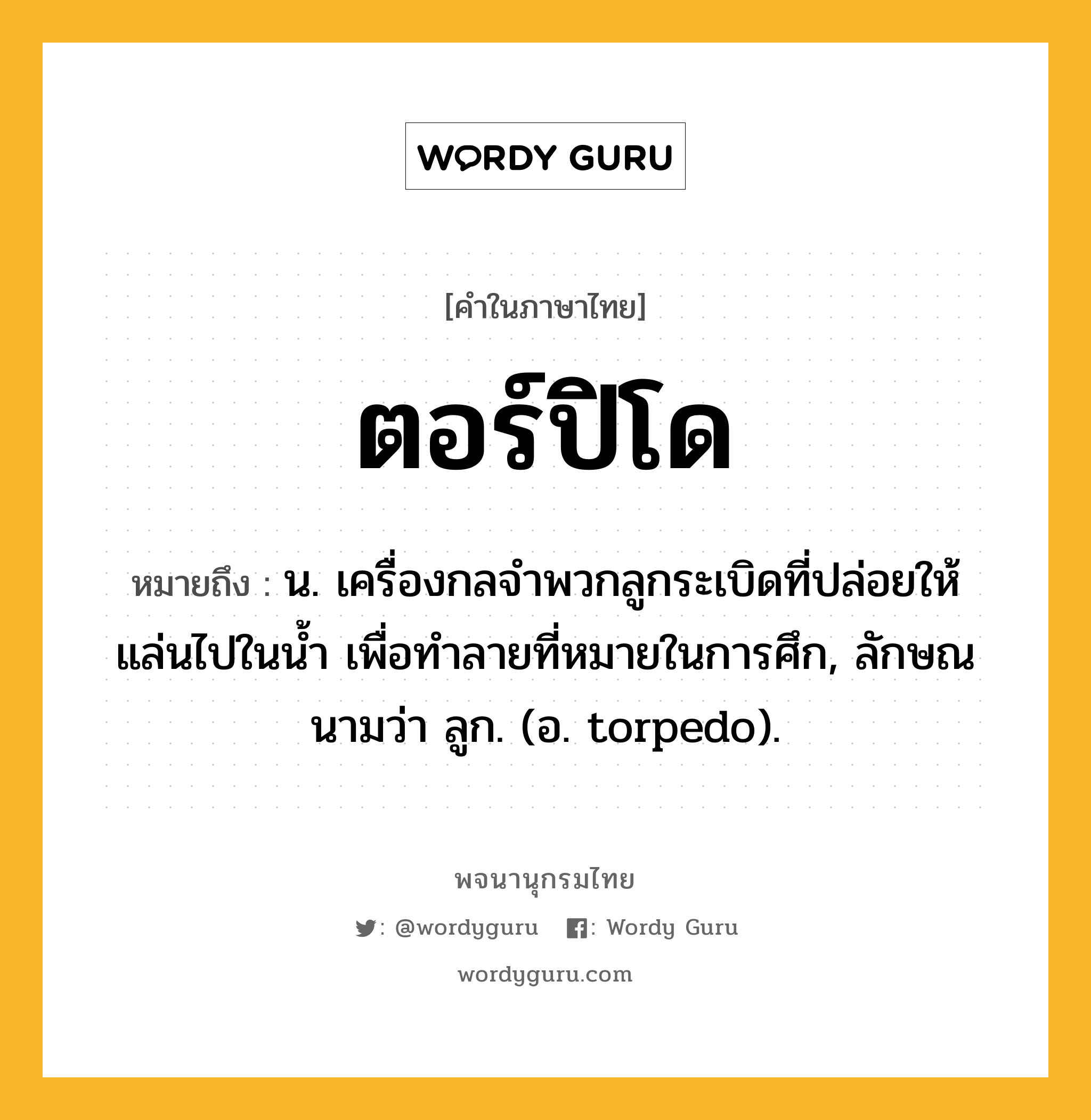 ตอร์ปิโด หมายถึงอะไร?, คำในภาษาไทย ตอร์ปิโด หมายถึง น. เครื่องกลจําพวกลูกระเบิดที่ปล่อยให้แล่นไปในนํ้า เพื่อทําลายที่หมายในการศึก, ลักษณนามว่า ลูก. (อ. torpedo).