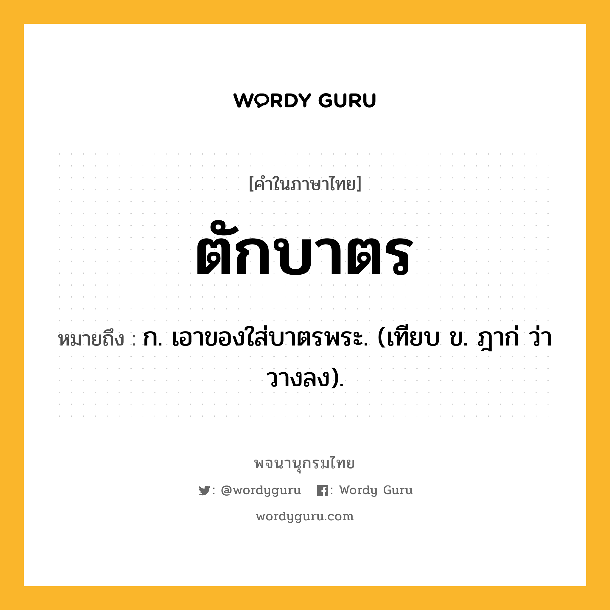 ตักบาตร ความหมาย หมายถึงอะไร?, คำในภาษาไทย ตักบาตร หมายถึง ก. เอาของใส่บาตรพระ. (เทียบ ข. ฎาก่ ว่า วางลง).