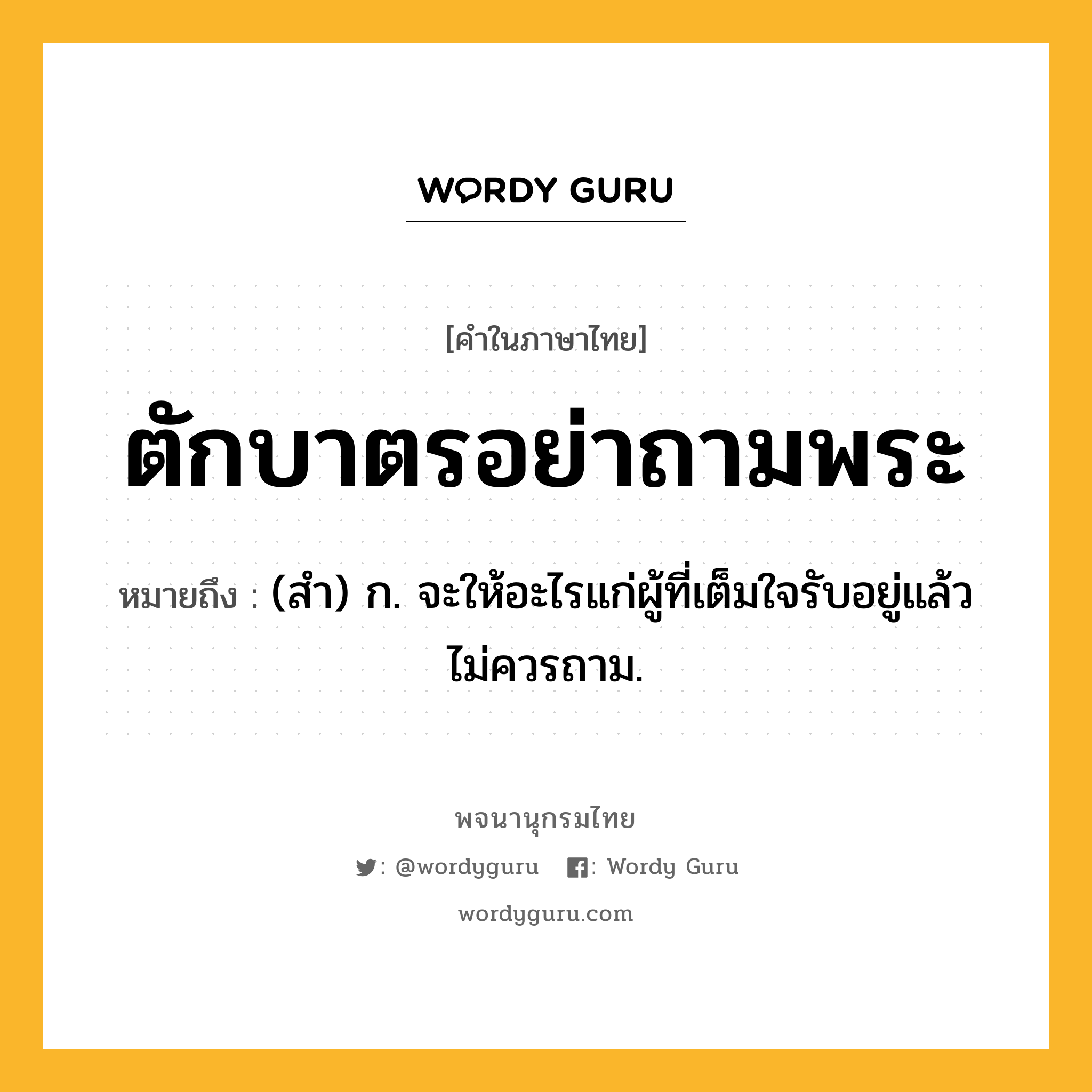 ตักบาตรอย่าถามพระ หมายถึงอะไร?, คำในภาษาไทย ตักบาตรอย่าถามพระ หมายถึง (สํา) ก. จะให้อะไรแก่ผู้ที่เต็มใจรับอยู่แล้ว ไม่ควรถาม.