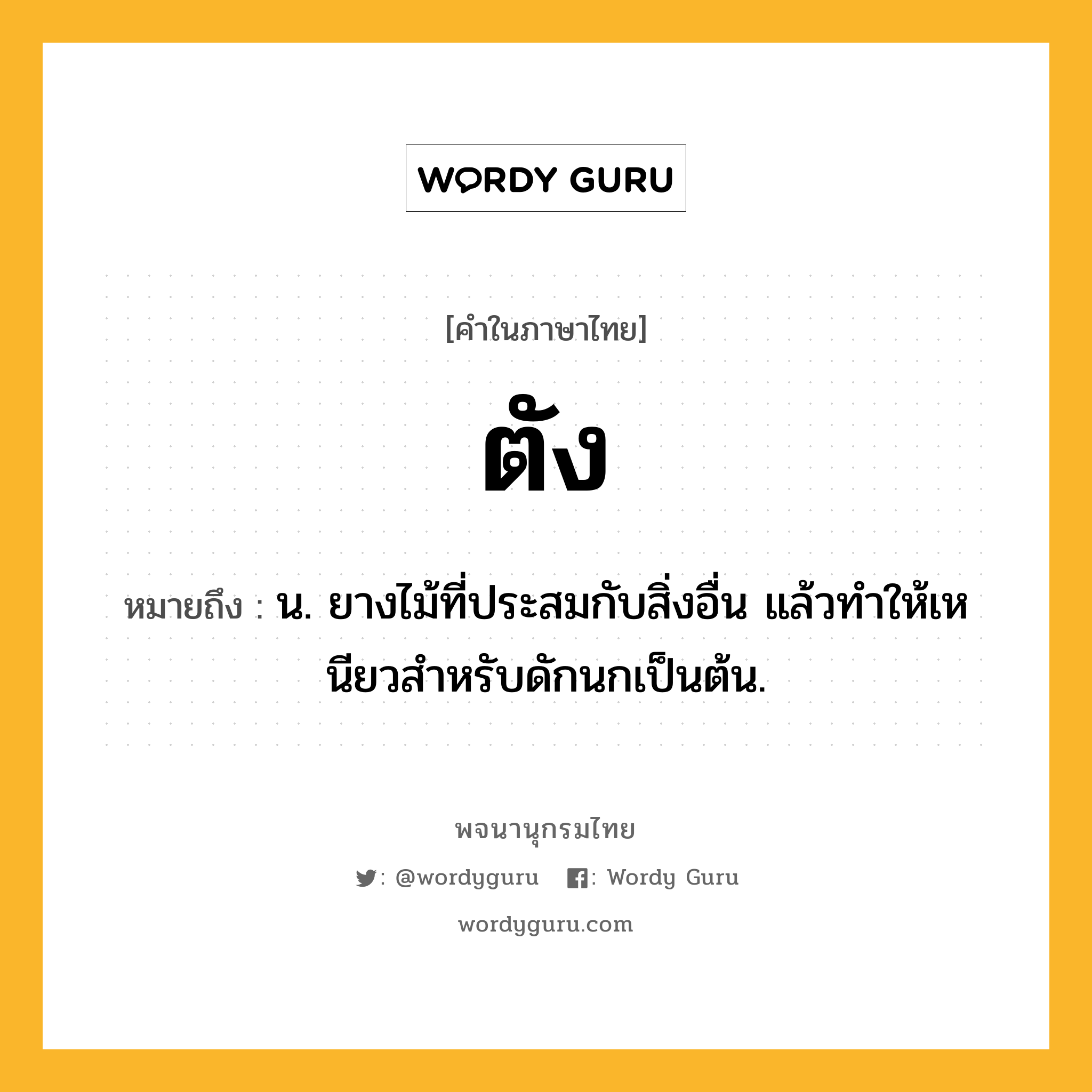 ตัง ความหมาย หมายถึงอะไร?, คำในภาษาไทย ตัง หมายถึง น. ยางไม้ที่ประสมกับสิ่งอื่น แล้วทําให้เหนียวสําหรับดักนกเป็นต้น.