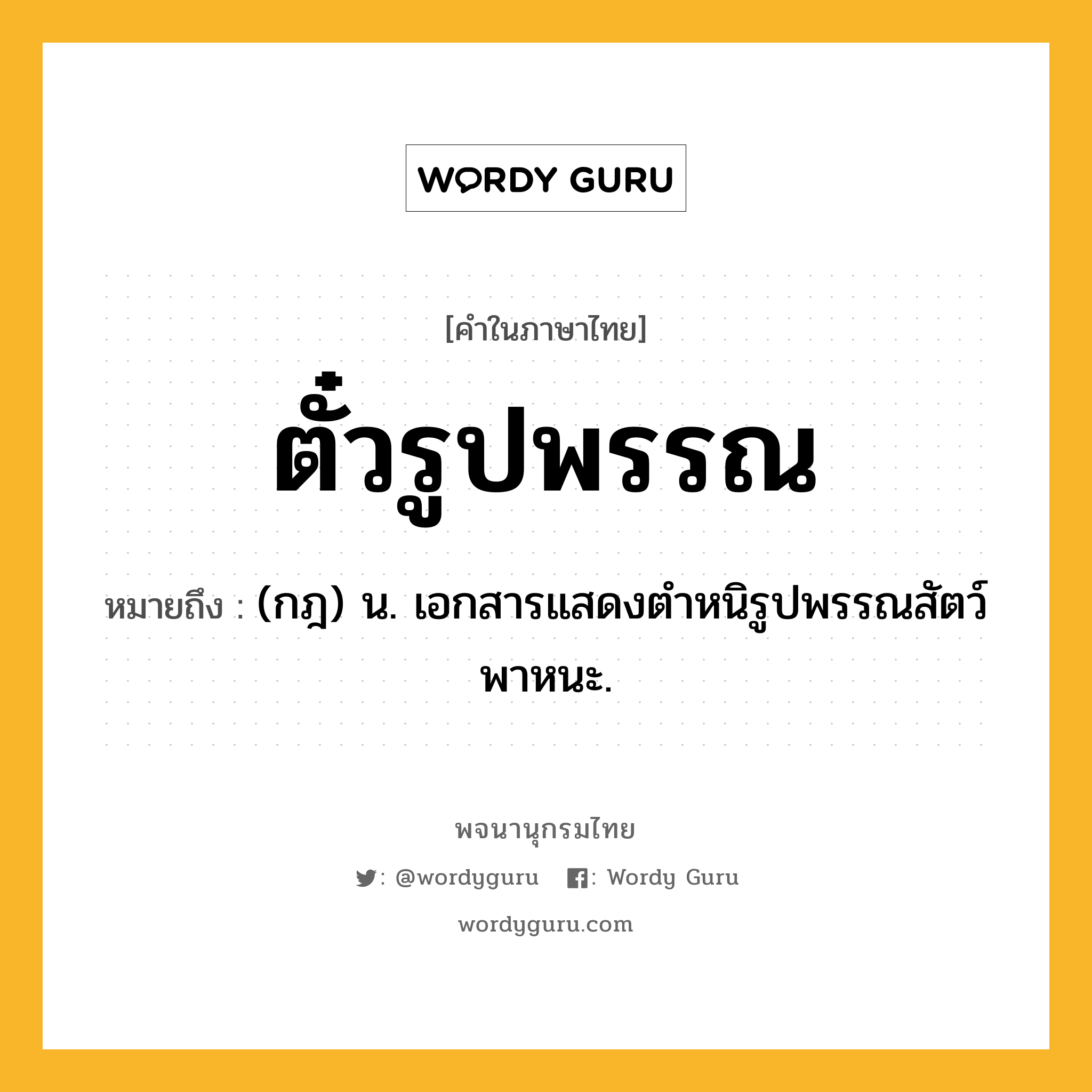 ตั๋วรูปพรรณ ความหมาย หมายถึงอะไร?, คำในภาษาไทย ตั๋วรูปพรรณ หมายถึง (กฎ) น. เอกสารแสดงตำหนิรูปพรรณสัตว์พาหนะ.