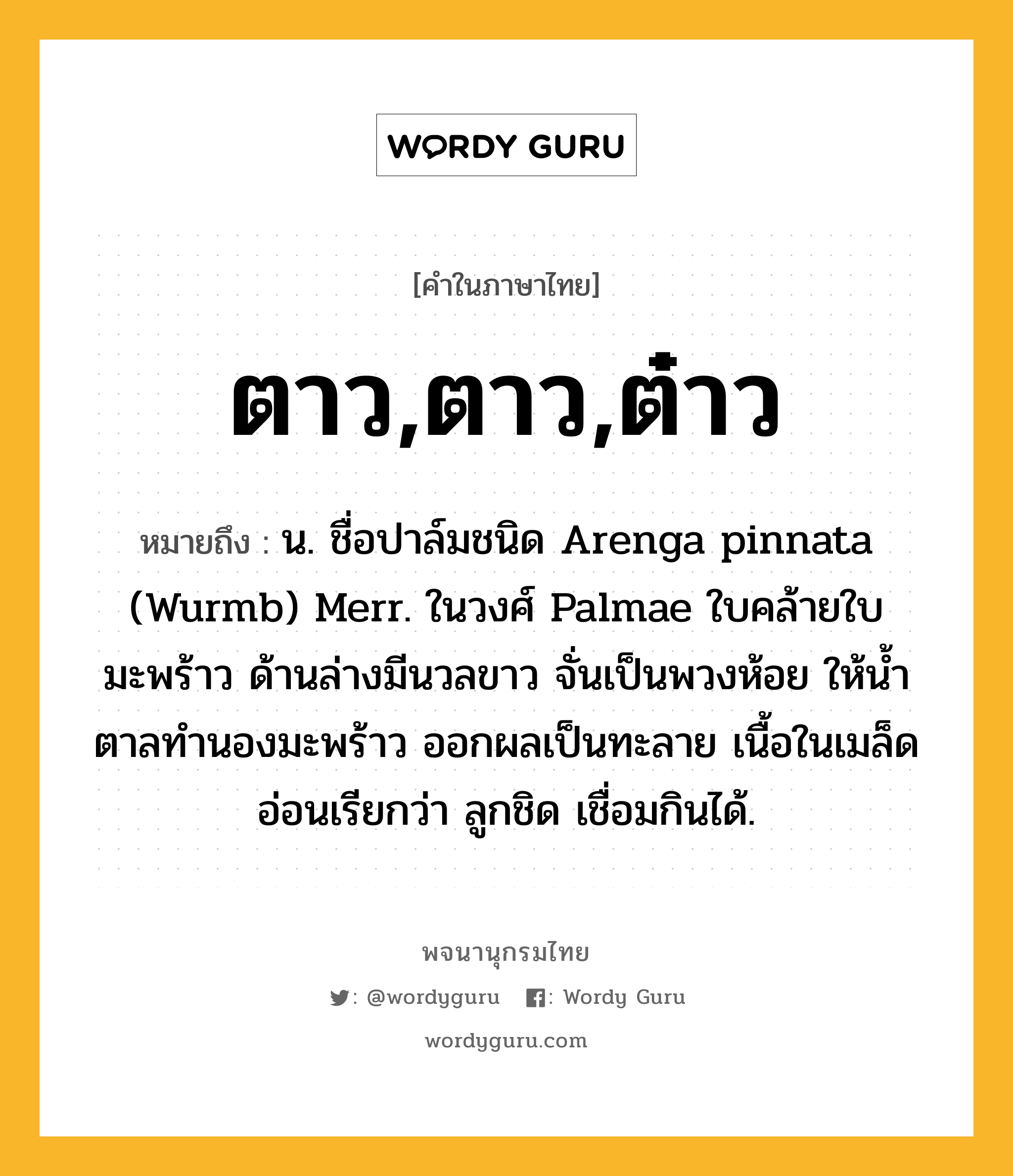 ตาว,ตาว,ต๋าว ความหมาย หมายถึงอะไร?, คำในภาษาไทย ตาว,ตาว,ต๋าว หมายถึง น. ชื่อปาล์มชนิด Arenga pinnata (Wurmb) Merr. ในวงศ์ Palmae ใบคล้ายใบมะพร้าว ด้านล่างมีนวลขาว จั่นเป็นพวงห้อย ให้นํ้าตาลทํานองมะพร้าว ออกผลเป็นทะลาย เนื้อในเมล็ดอ่อนเรียกว่า ลูกชิด เชื่อมกินได้.