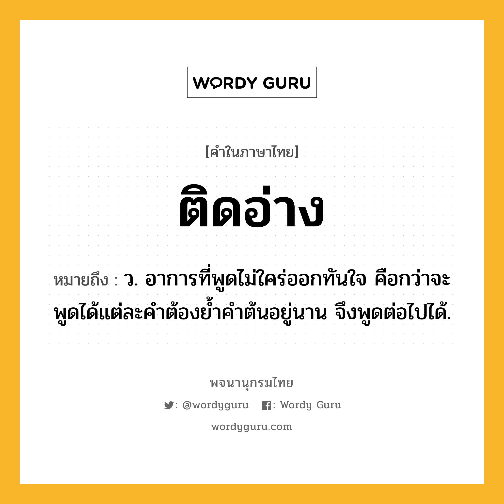 ติดอ่าง ความหมาย หมายถึงอะไร?, คำในภาษาไทย ติดอ่าง หมายถึง ว. อาการที่พูดไม่ใคร่ออกทันใจ คือกว่าจะพูดได้แต่ละคําต้องยํ้าคําต้นอยู่นาน จึงพูดต่อไปได้.