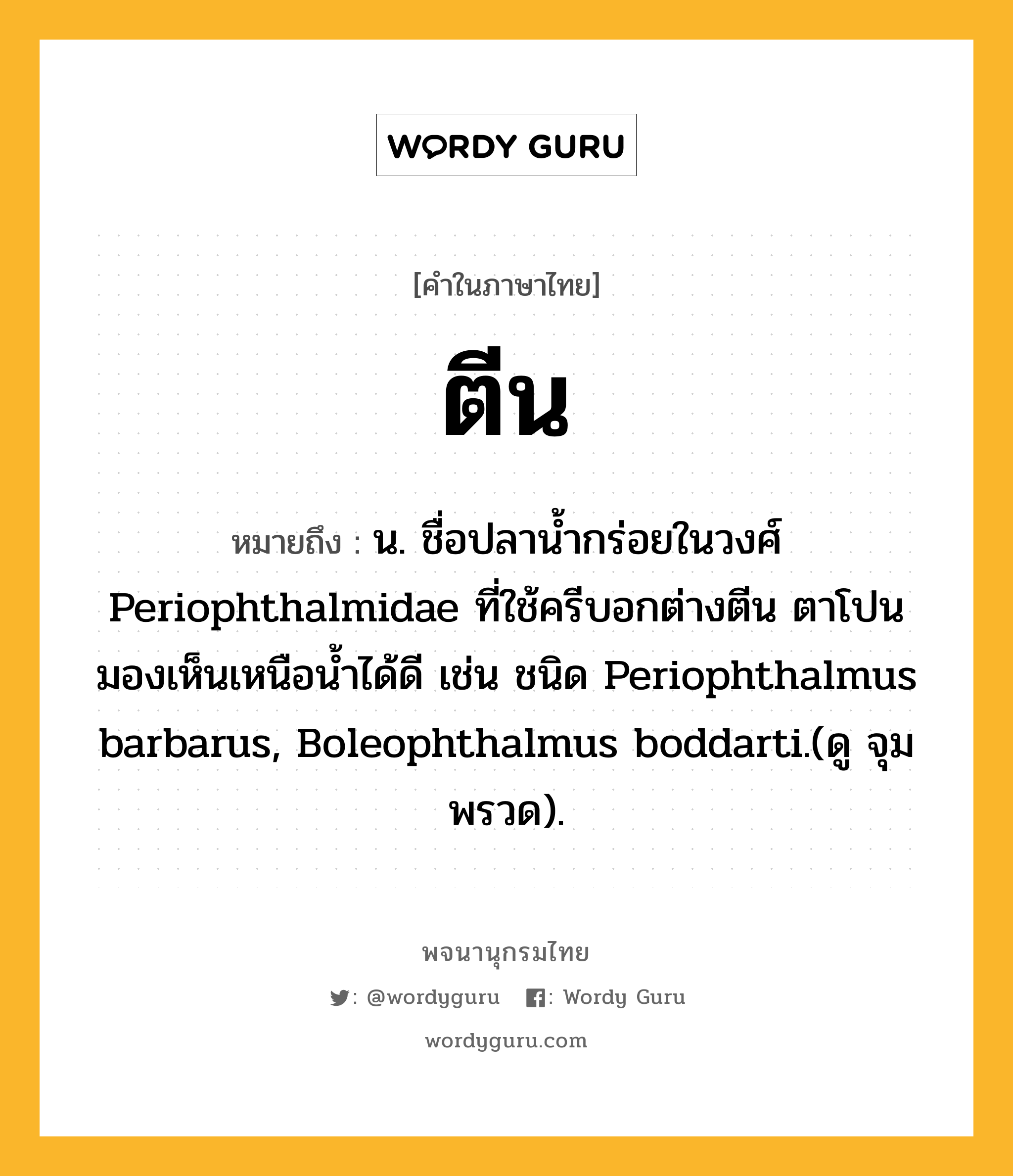 ตีน ความหมาย หมายถึงอะไร?, คำในภาษาไทย ตีน หมายถึง น. ชื่อปลานํ้ากร่อยในวงศ์ Periophthalmidae ที่ใช้ครีบอกต่างตีน ตาโปนมองเห็นเหนือนํ้าได้ดี เช่น ชนิด Periophthalmus barbarus, Boleophthalmus boddarti.(ดู จุมพรวด).