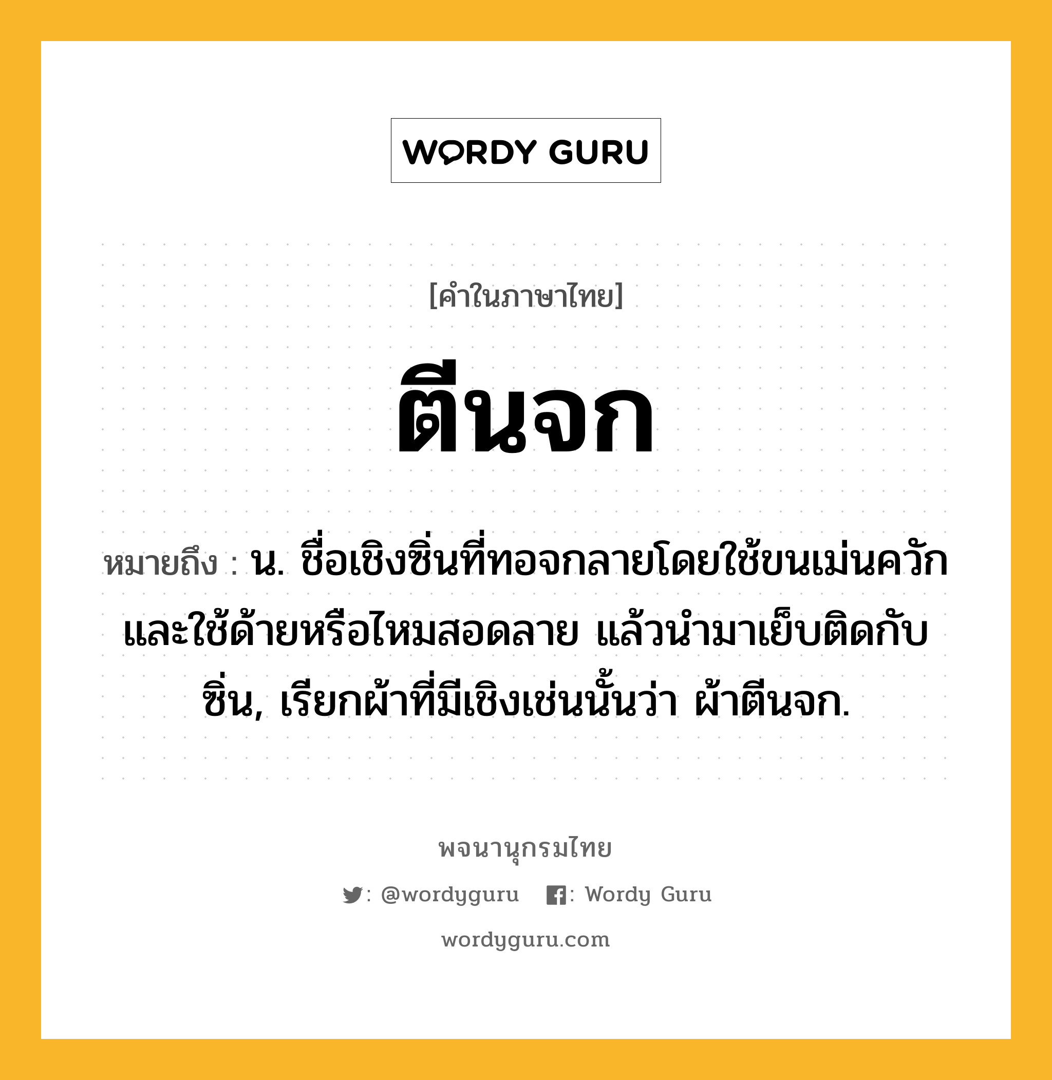 ตีนจก หมายถึงอะไร?, คำในภาษาไทย ตีนจก หมายถึง น. ชื่อเชิงซิ่นที่ทอจกลายโดยใช้ขนเม่นควักและใช้ด้ายหรือไหมสอดลาย แล้วนํามาเย็บติดกับซิ่น, เรียกผ้าที่มีเชิงเช่นนั้นว่า ผ้าตีนจก.