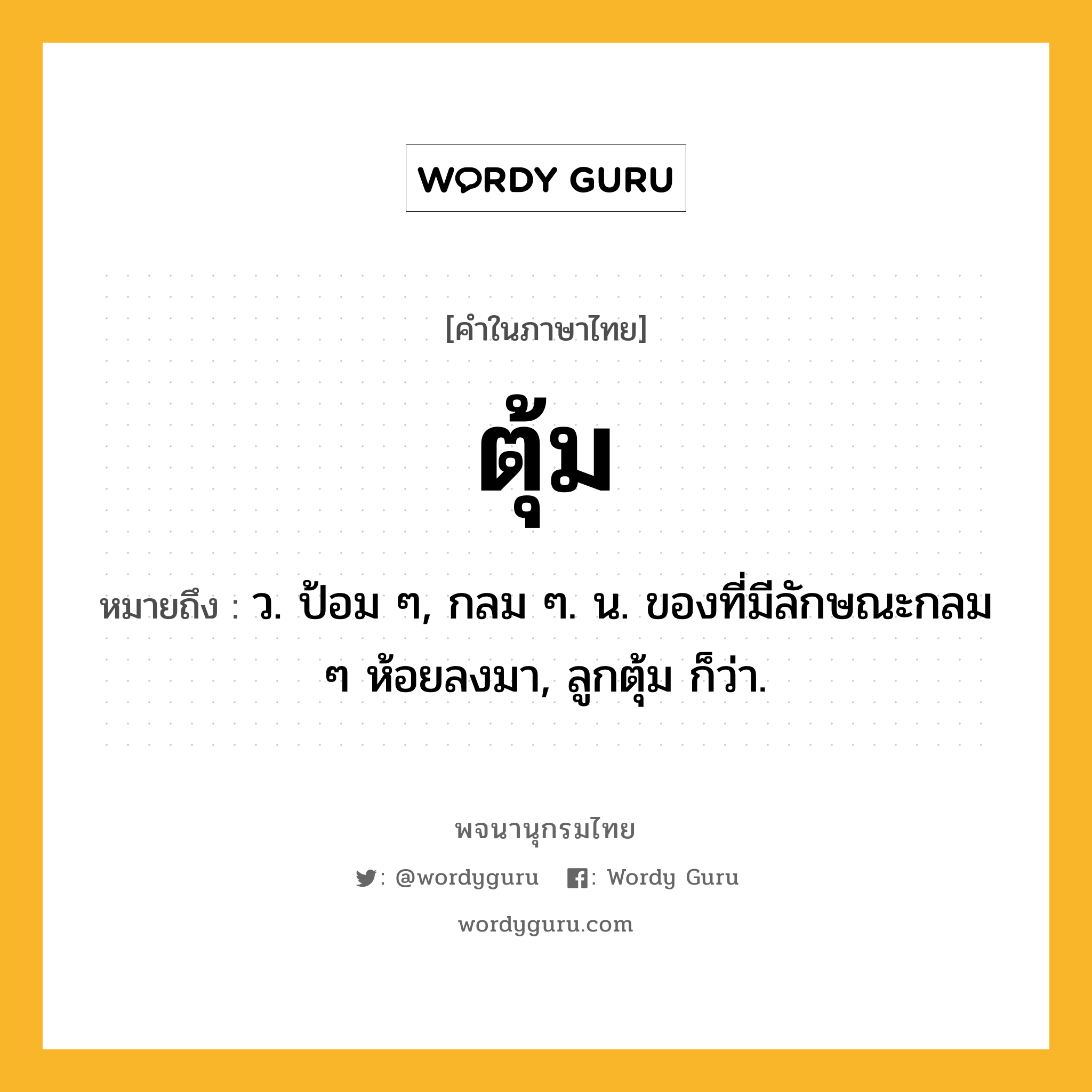 ตุ้ม ความหมาย หมายถึงอะไร?, คำในภาษาไทย ตุ้ม หมายถึง ว. ป้อม ๆ, กลม ๆ. น. ของที่มีลักษณะกลม ๆ ห้อยลงมา, ลูกตุ้ม ก็ว่า.
