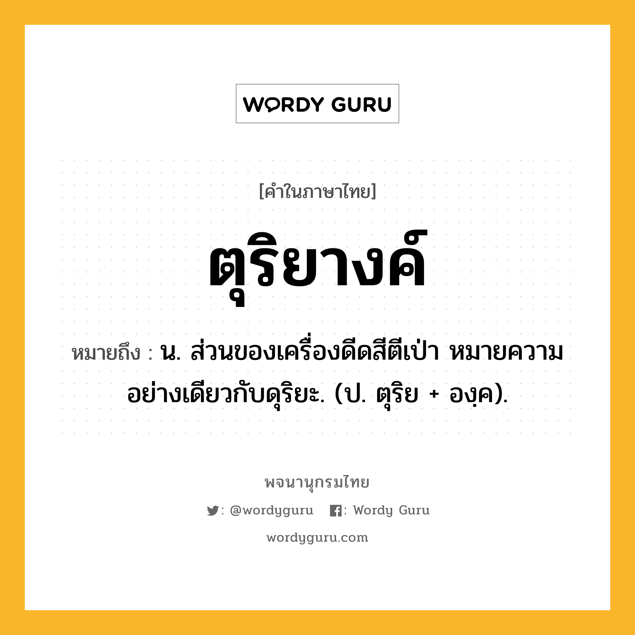 ตุริยางค์ หมายถึงอะไร?, คำในภาษาไทย ตุริยางค์ หมายถึง น. ส่วนของเครื่องดีดสีตีเป่า หมายความอย่างเดียวกับดุริยะ. (ป. ตุริย + องฺค).