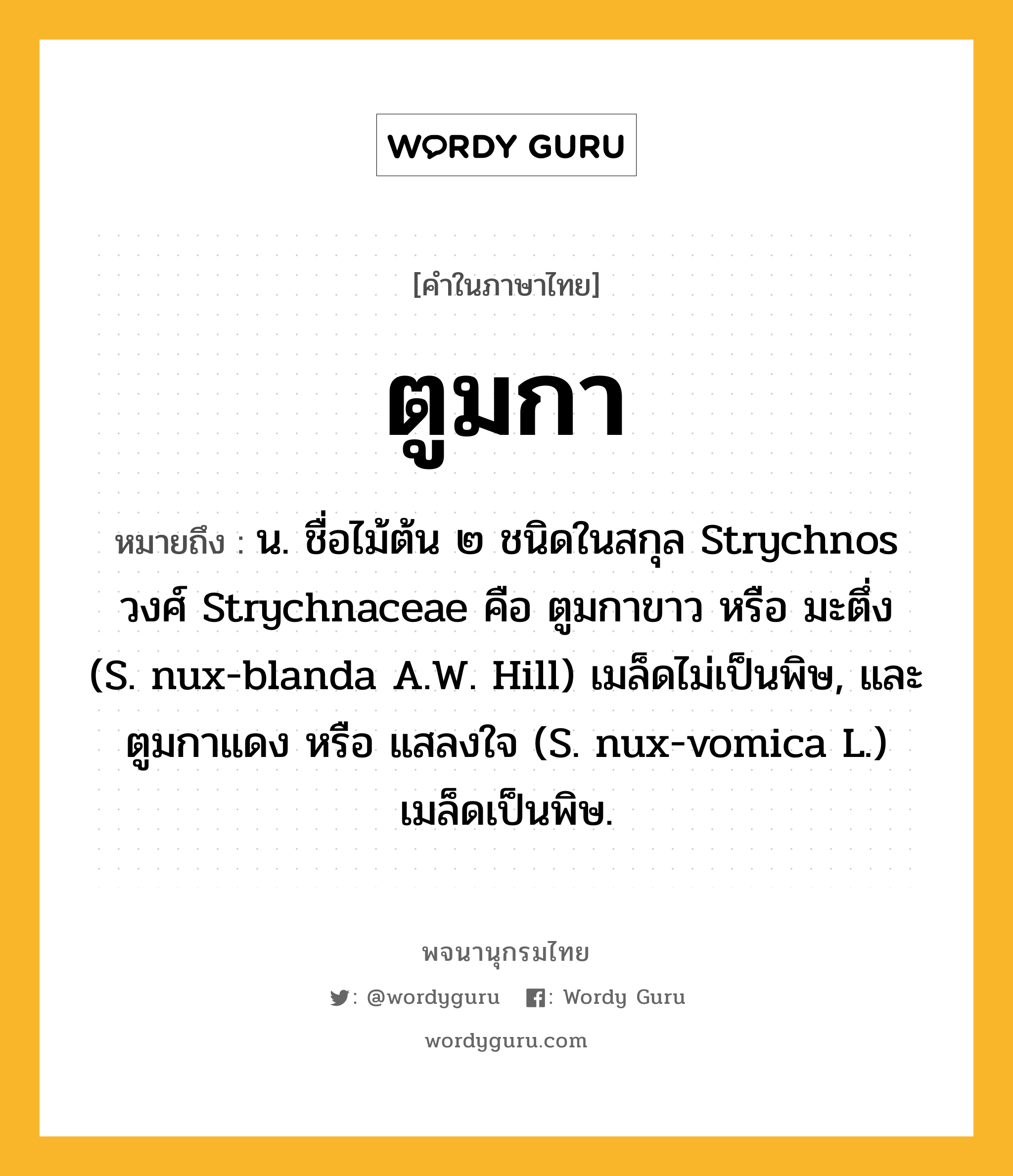ตูมกา ความหมาย หมายถึงอะไร?, คำในภาษาไทย ตูมกา หมายถึง น. ชื่อไม้ต้น ๒ ชนิดในสกุล Strychnos วงศ์ Strychnaceae คือ ตูมกาขาว หรือ มะตึ่ง (S. nux-blanda A.W. Hill) เมล็ดไม่เป็นพิษ, และ ตูมกาแดง หรือ แสลงใจ (S. nux-vomica L.) เมล็ดเป็นพิษ.