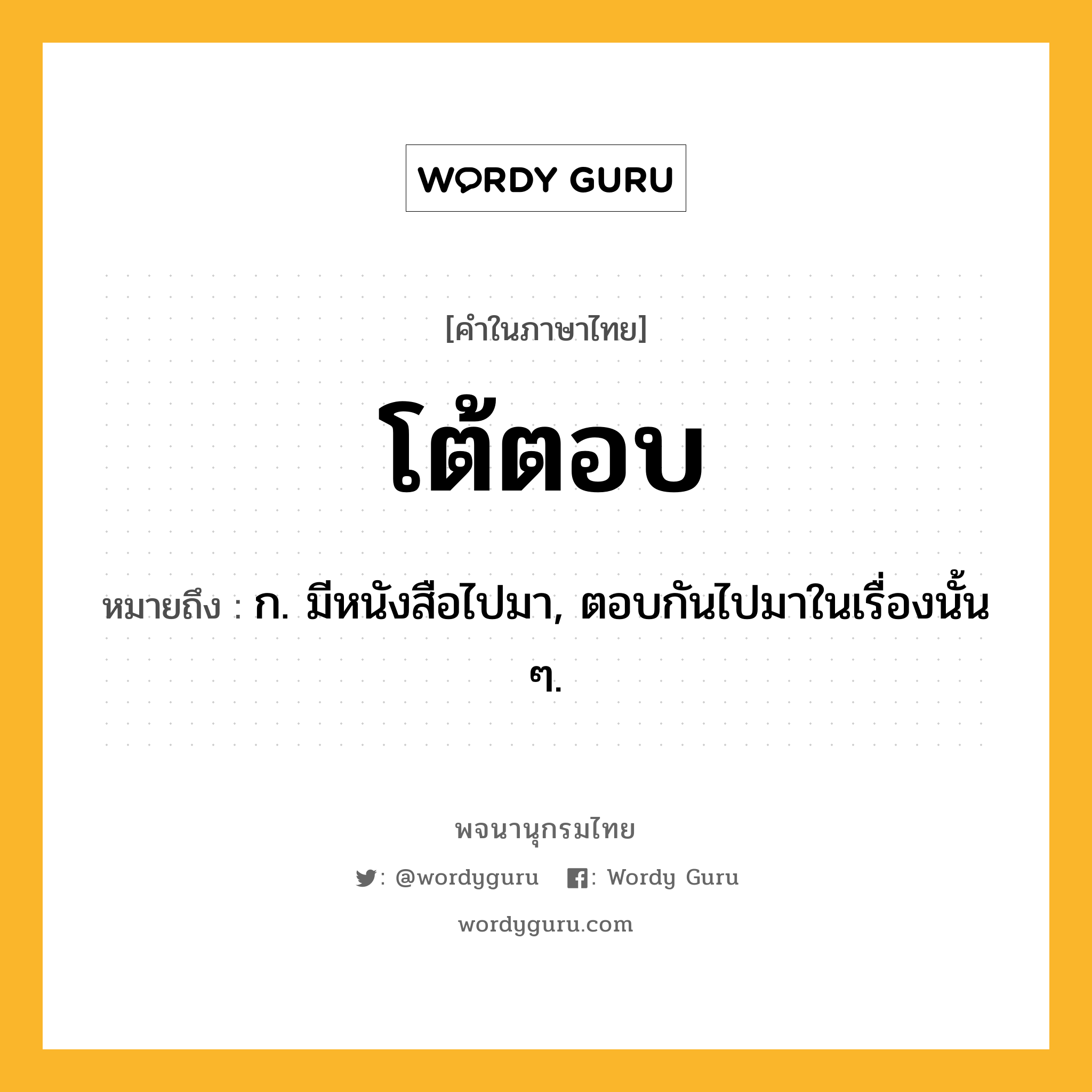 โต้ตอบ หมายถึงอะไร?, คำในภาษาไทย โต้ตอบ หมายถึง ก. มีหนังสือไปมา, ตอบกันไปมาในเรื่องนั้น ๆ.