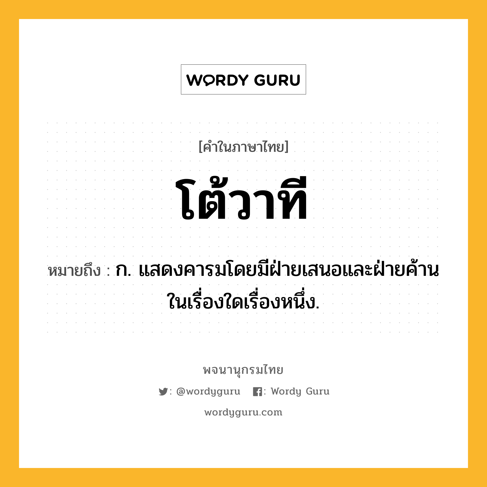 โต้วาที ความหมาย หมายถึงอะไร?, คำในภาษาไทย โต้วาที หมายถึง ก. แสดงคารมโดยมีฝ่ายเสนอและฝ่ายค้านในเรื่องใดเรื่องหนึ่ง.