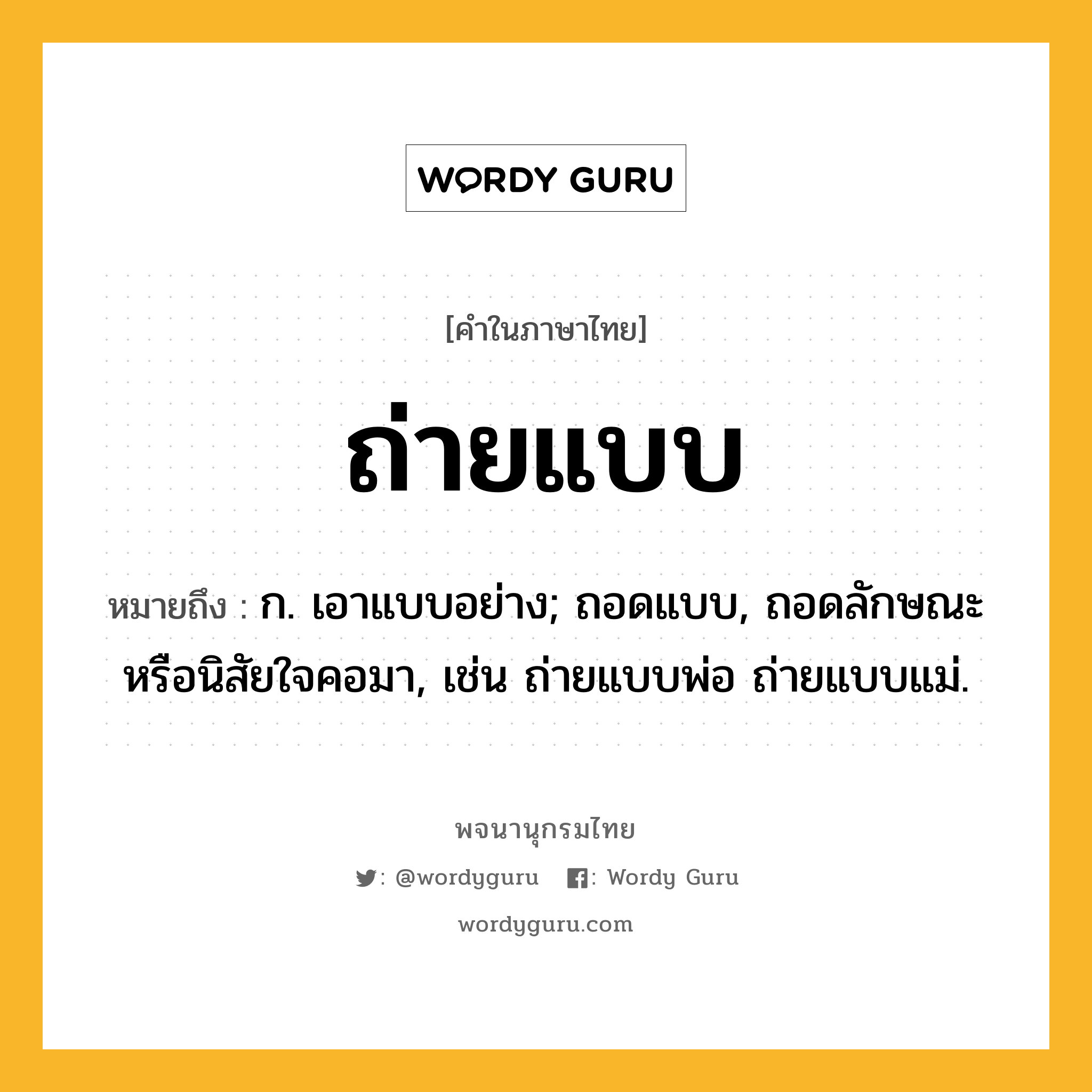 ถ่ายแบบ หมายถึงอะไร?, คำในภาษาไทย ถ่ายแบบ หมายถึง ก. เอาแบบอย่าง; ถอดแบบ, ถอดลักษณะหรือนิสัยใจคอมา, เช่น ถ่ายแบบพ่อ ถ่ายแบบแม่.