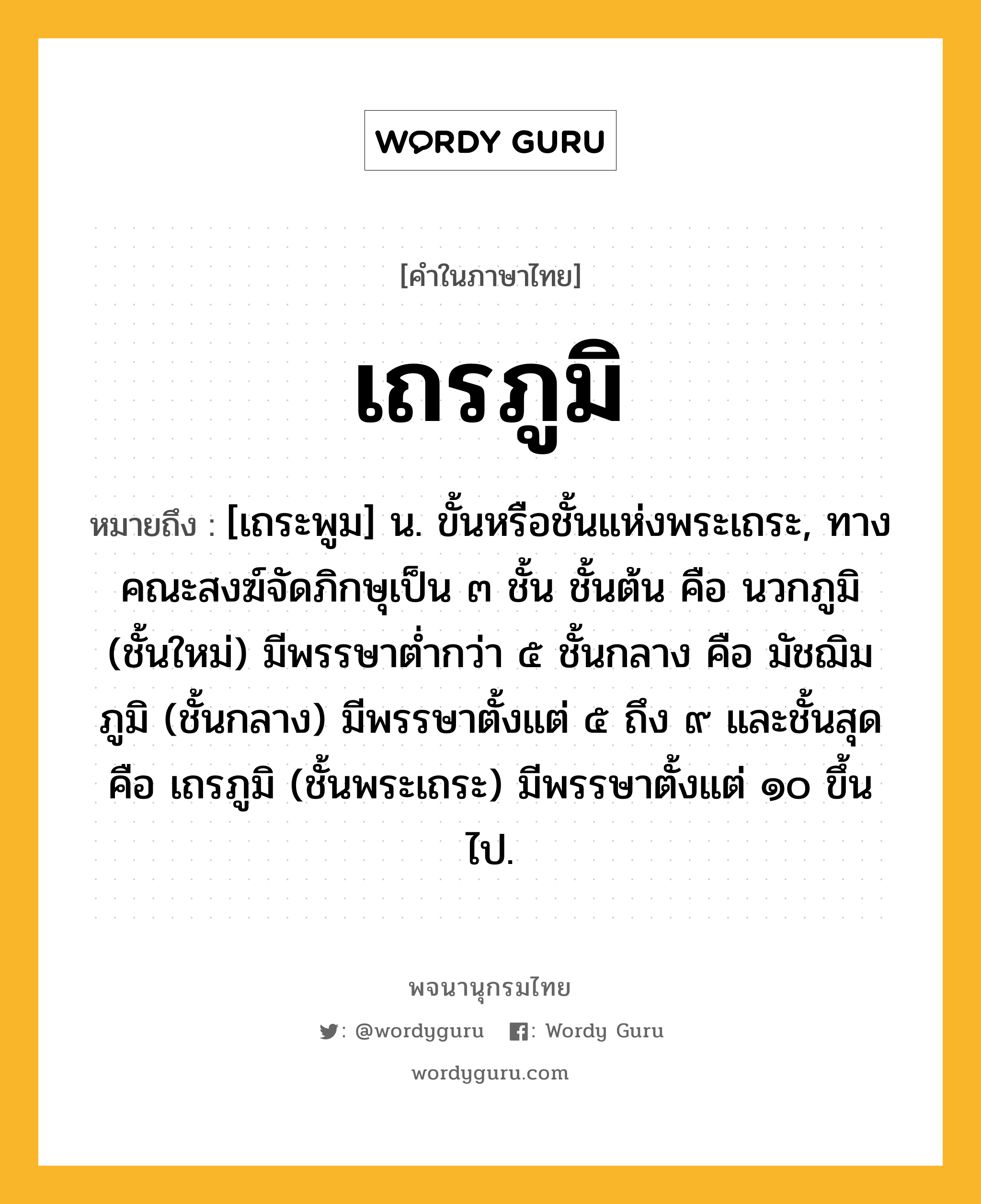 เถรภูมิ ความหมาย หมายถึงอะไร?, คำในภาษาไทย เถรภูมิ หมายถึง [เถระพูม] น. ขั้นหรือชั้นแห่งพระเถระ, ทางคณะสงฆ์จัดภิกษุเป็น ๓ ชั้น ชั้นต้น คือ นวกภูมิ (ชั้นใหม่) มีพรรษาตํ่ากว่า ๕ ชั้นกลาง คือ มัชฌิมภูมิ (ชั้นกลาง) มีพรรษาตั้งแต่ ๕ ถึง ๙ และชั้นสุดคือ เถรภูมิ (ชั้นพระเถระ) มีพรรษาตั้งแต่ ๑๐ ขึ้นไป.
