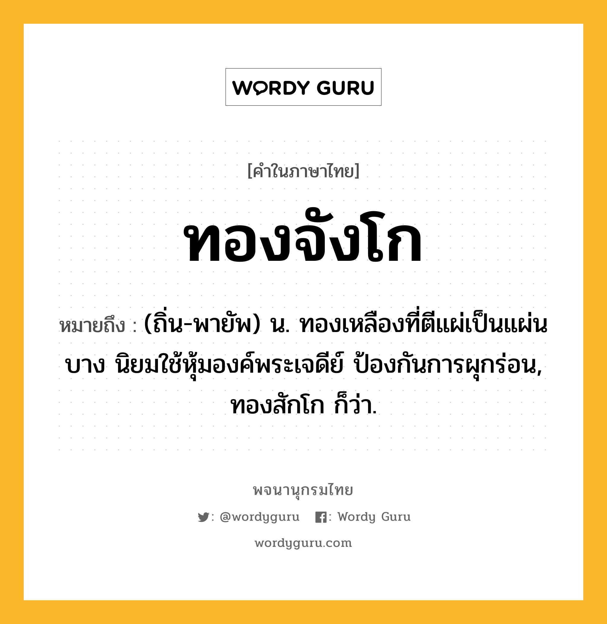 ทองจังโก ความหมาย หมายถึงอะไร?, คำในภาษาไทย ทองจังโก หมายถึง (ถิ่น-พายัพ) น. ทองเหลืองที่ตีแผ่เป็นแผ่นบาง นิยมใช้หุ้มองค์พระเจดีย์ ป้องกันการผุกร่อน, ทองสักโก ก็ว่า.
