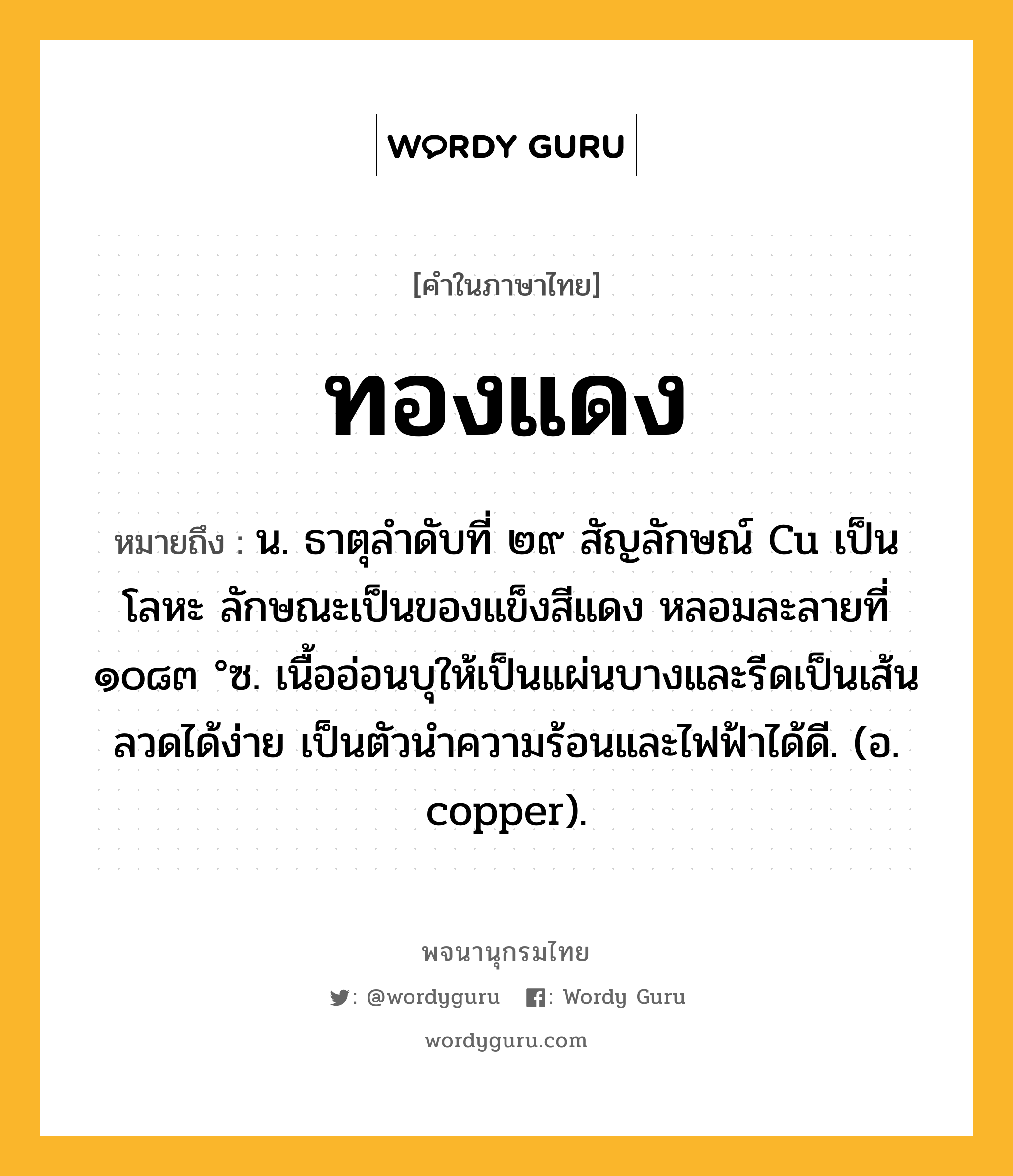 ทองแดง ความหมาย หมายถึงอะไร?, คำในภาษาไทย ทองแดง หมายถึง น. ธาตุลําดับที่ ๒๙ สัญลักษณ์ Cu เป็นโลหะ ลักษณะเป็นของแข็งสีแดง หลอมละลายที่ ๑๐๘๓ °ซ. เนื้ออ่อนบุให้เป็นแผ่นบางและรีดเป็นเส้นลวดได้ง่าย เป็นตัวนําความร้อนและไฟฟ้าได้ดี. (อ. copper).
