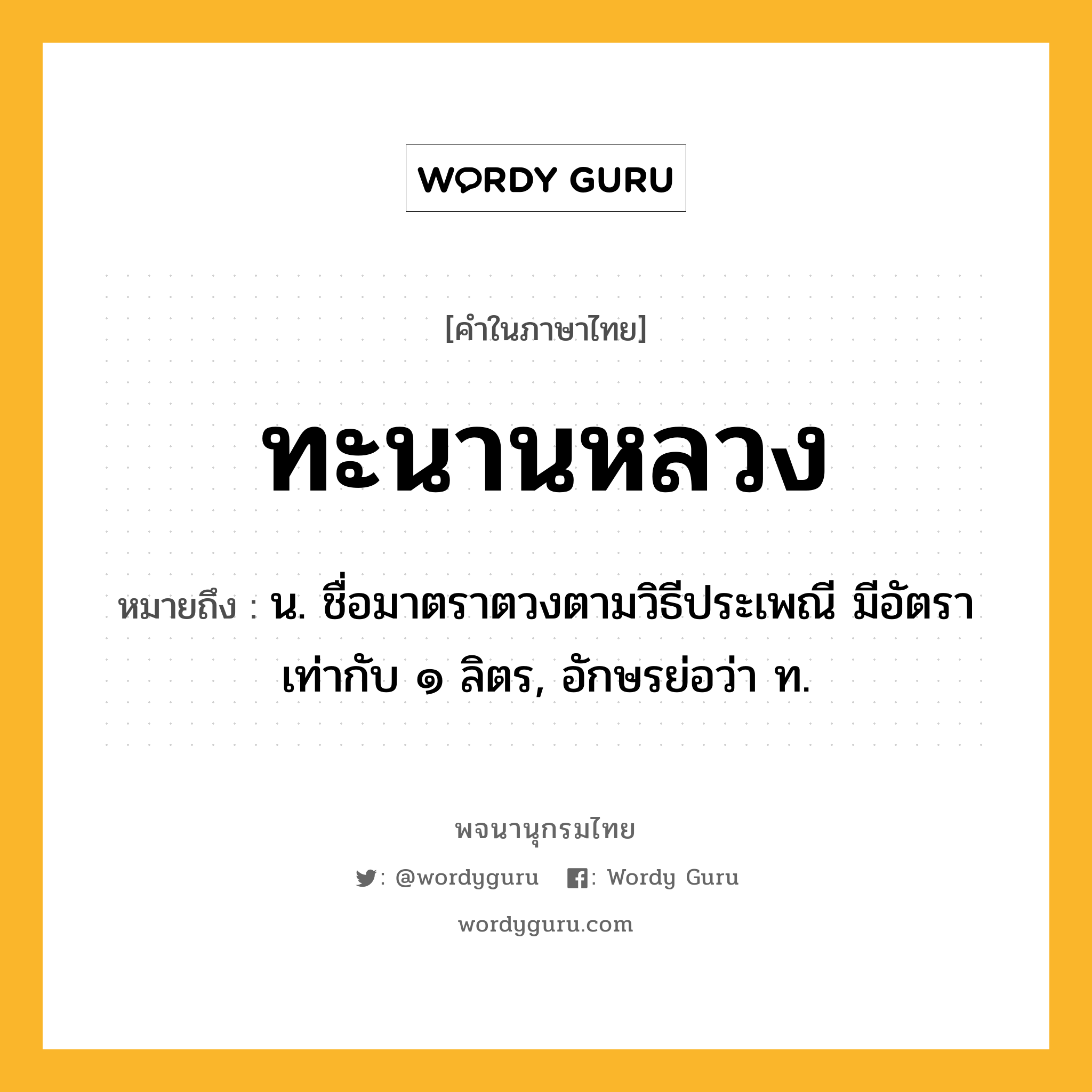 ทะนานหลวง ความหมาย หมายถึงอะไร?, คำในภาษาไทย ทะนานหลวง หมายถึง น. ชื่อมาตราตวงตามวิธีประเพณี มีอัตราเท่ากับ ๑ ลิตร, อักษรย่อว่า ท.