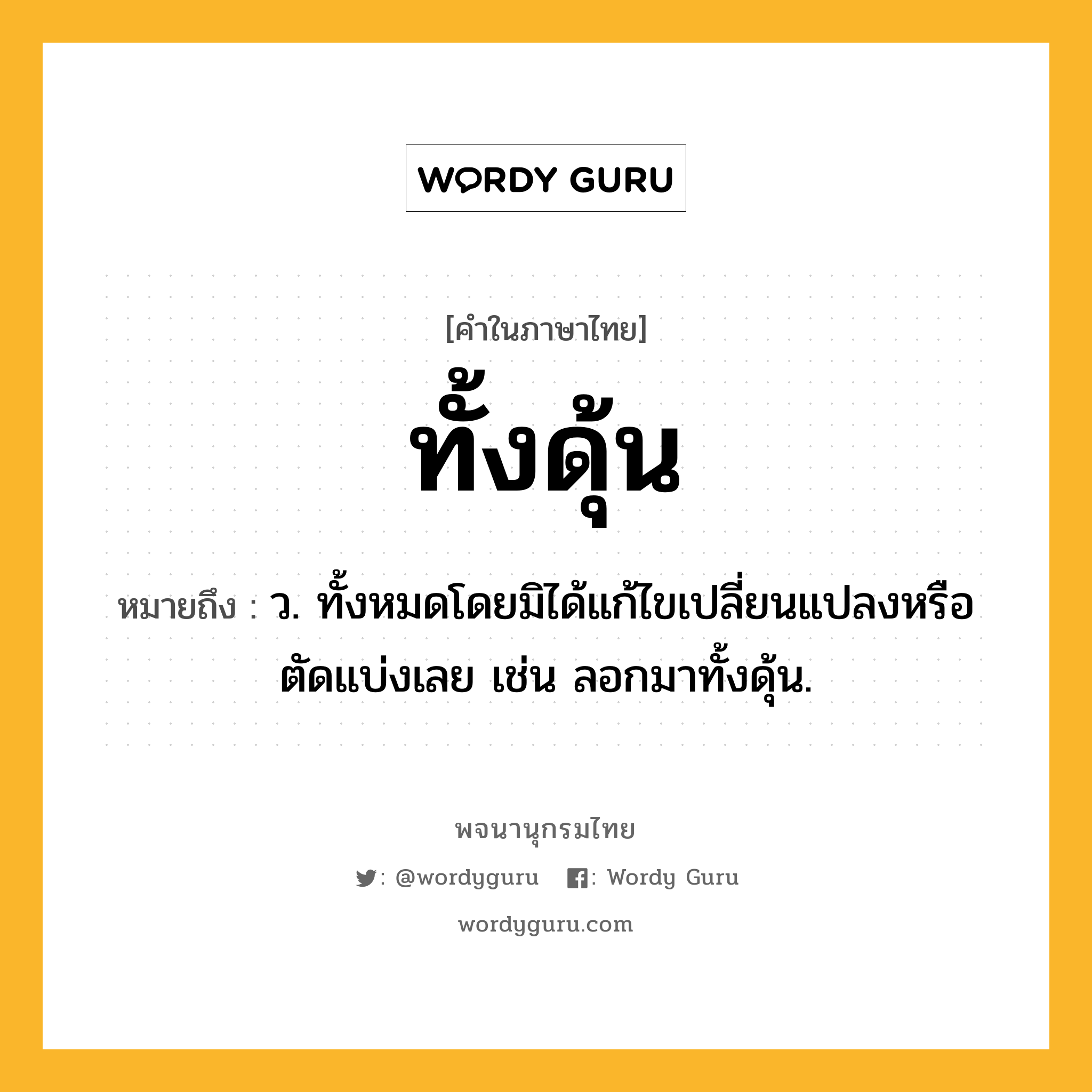 ทั้งดุ้น หมายถึงอะไร?, คำในภาษาไทย ทั้งดุ้น หมายถึง ว. ทั้งหมดโดยมิได้แก้ไขเปลี่ยนแปลงหรือตัดแบ่งเลย เช่น ลอกมาทั้งดุ้น.