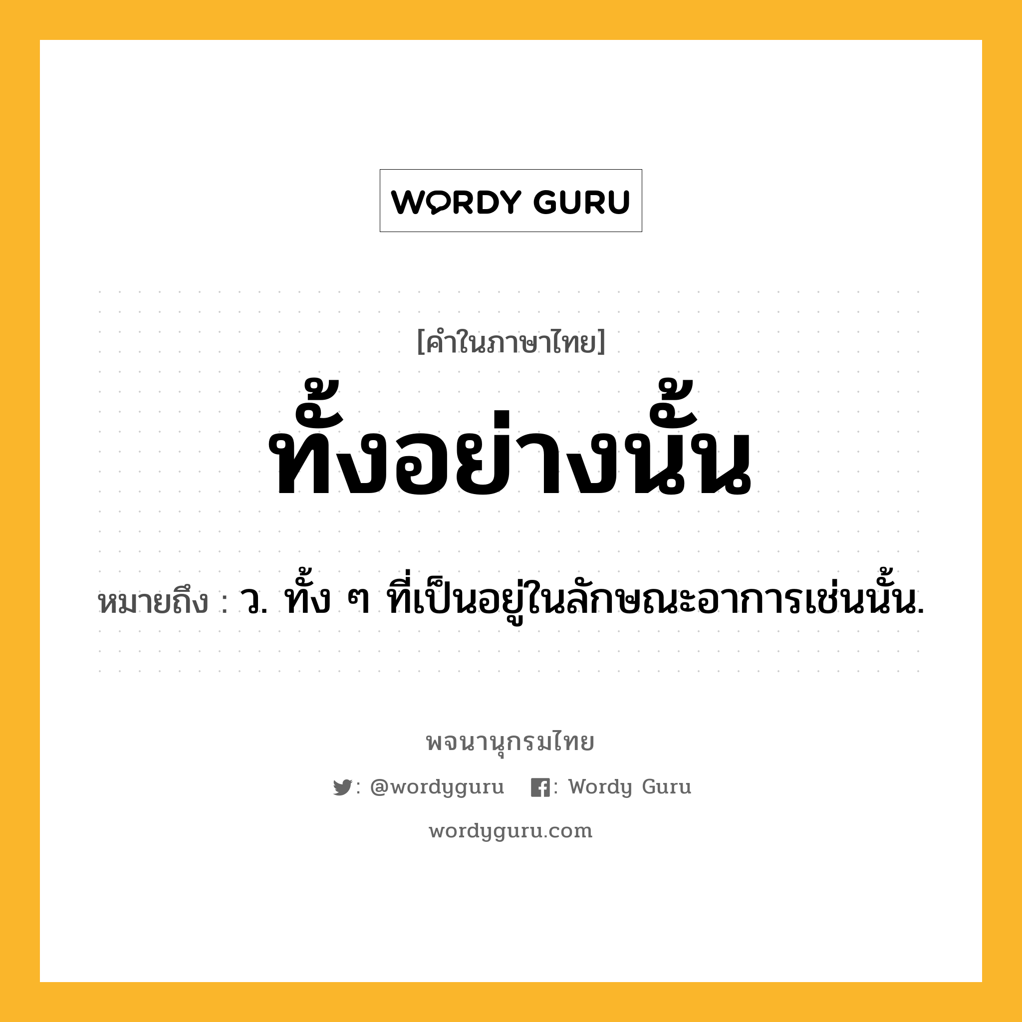 ทั้งอย่างนั้น หมายถึงอะไร?, คำในภาษาไทย ทั้งอย่างนั้น หมายถึง ว. ทั้ง ๆ ที่เป็นอยู่ในลักษณะอาการเช่นนั้น.