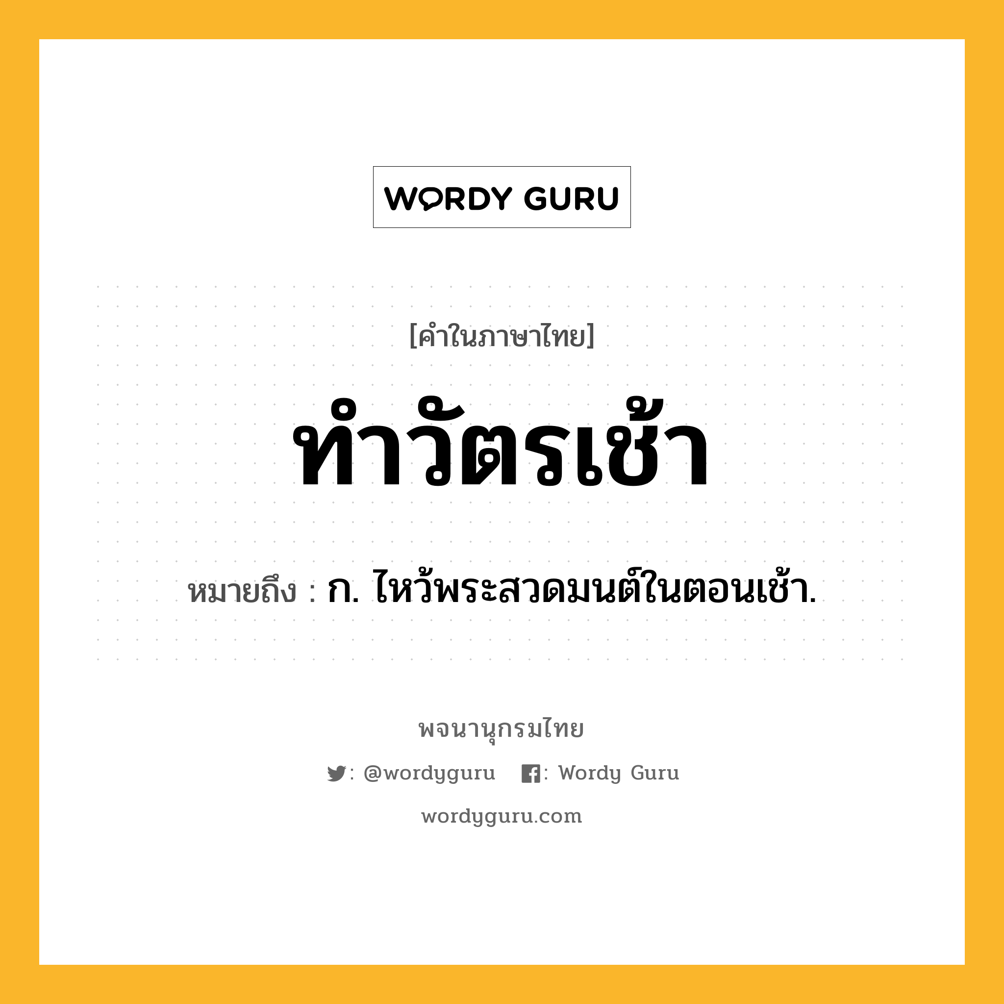 ทำวัตรเช้า ความหมาย หมายถึงอะไร?, คำในภาษาไทย ทำวัตรเช้า หมายถึง ก. ไหว้พระสวดมนต์ในตอนเช้า.