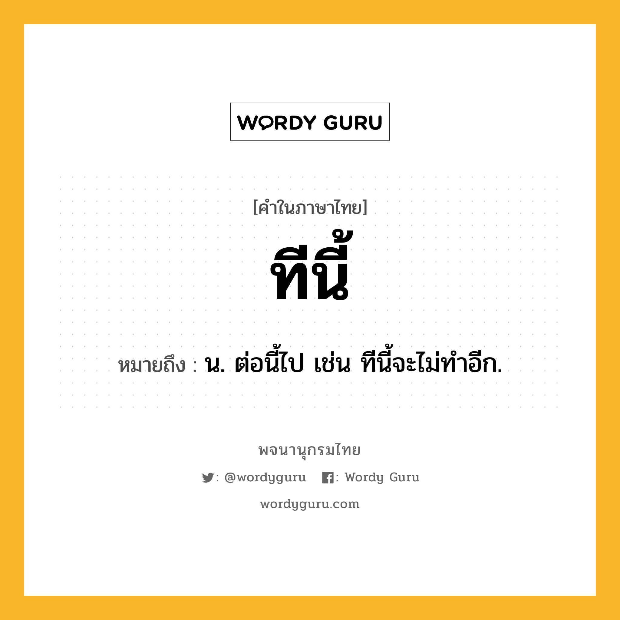 ทีนี้ หมายถึงอะไร?, คำในภาษาไทย ทีนี้ หมายถึง น. ต่อนี้ไป เช่น ทีนี้จะไม่ทําอีก.