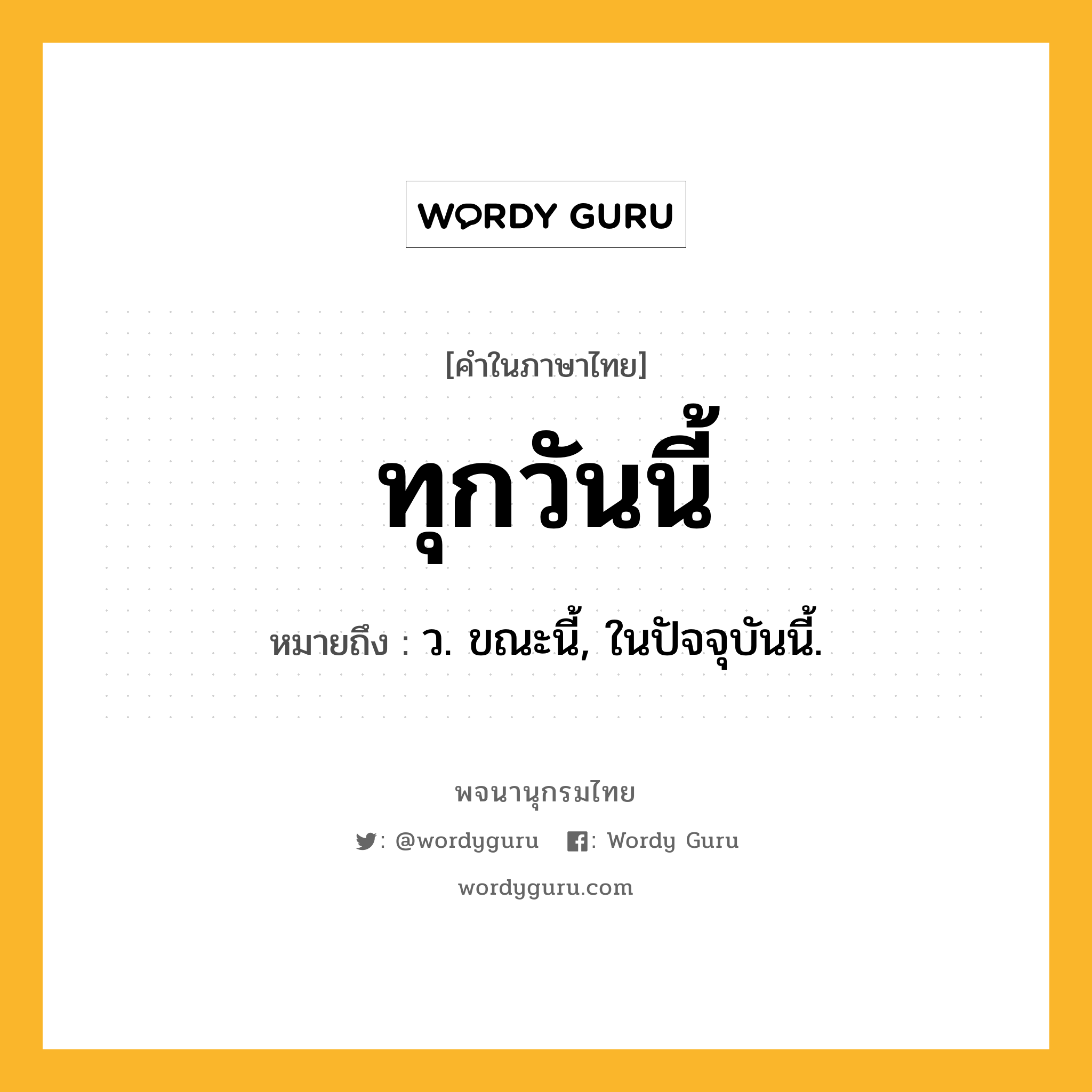 ทุกวันนี้ ความหมาย หมายถึงอะไร?, คำในภาษาไทย ทุกวันนี้ หมายถึง ว. ขณะนี้, ในปัจจุบันนี้.