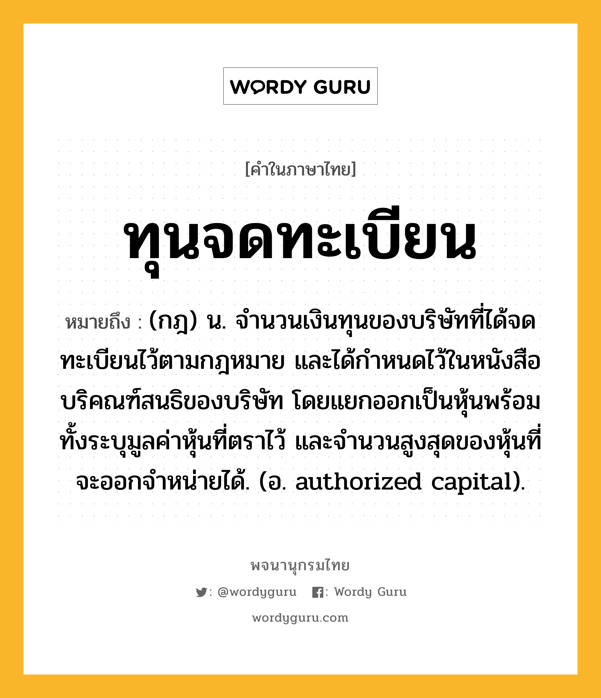 ทุนจดทะเบียน หมายถึงอะไร?, คำในภาษาไทย ทุนจดทะเบียน หมายถึง (กฎ) น. จํานวนเงินทุนของบริษัทที่ได้จดทะเบียนไว้ตามกฎหมาย และได้กําหนดไว้ในหนังสือบริคณฑ์สนธิของบริษัท โดยแยกออกเป็นหุ้นพร้อมทั้งระบุมูลค่าหุ้นที่ตราไว้ และจํานวนสูงสุดของหุ้นที่จะออกจําหน่ายได้. (อ. authorized capital).