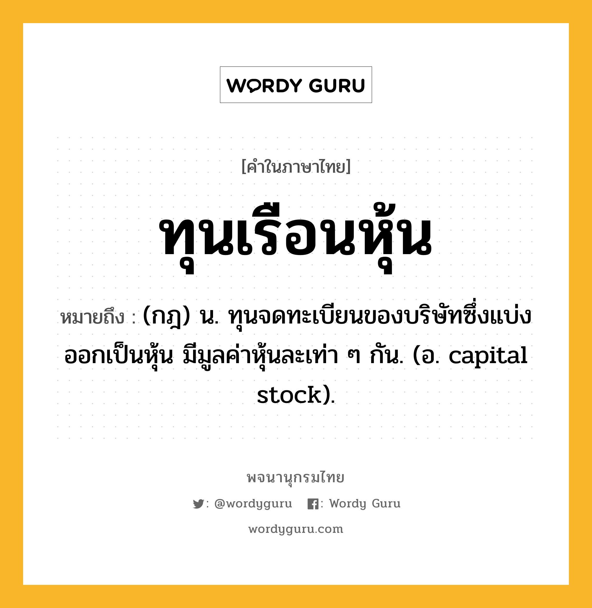 ทุนเรือนหุ้น ความหมาย หมายถึงอะไร?, คำในภาษาไทย ทุนเรือนหุ้น หมายถึง (กฎ) น. ทุนจดทะเบียนของบริษัทซึ่งแบ่งออกเป็นหุ้น มีมูลค่าหุ้นละเท่า ๆ กัน. (อ. capital stock).