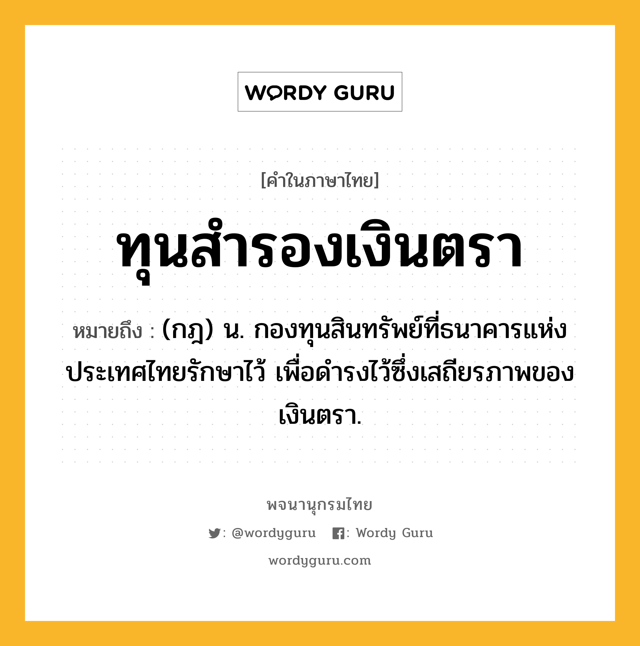 ทุนสำรองเงินตรา หมายถึงอะไร?, คำในภาษาไทย ทุนสำรองเงินตรา หมายถึง (กฎ) น. กองทุนสินทรัพย์ที่ธนาคารแห่งประเทศไทยรักษาไว้ เพื่อดํารงไว้ซึ่งเสถียรภาพของเงินตรา.