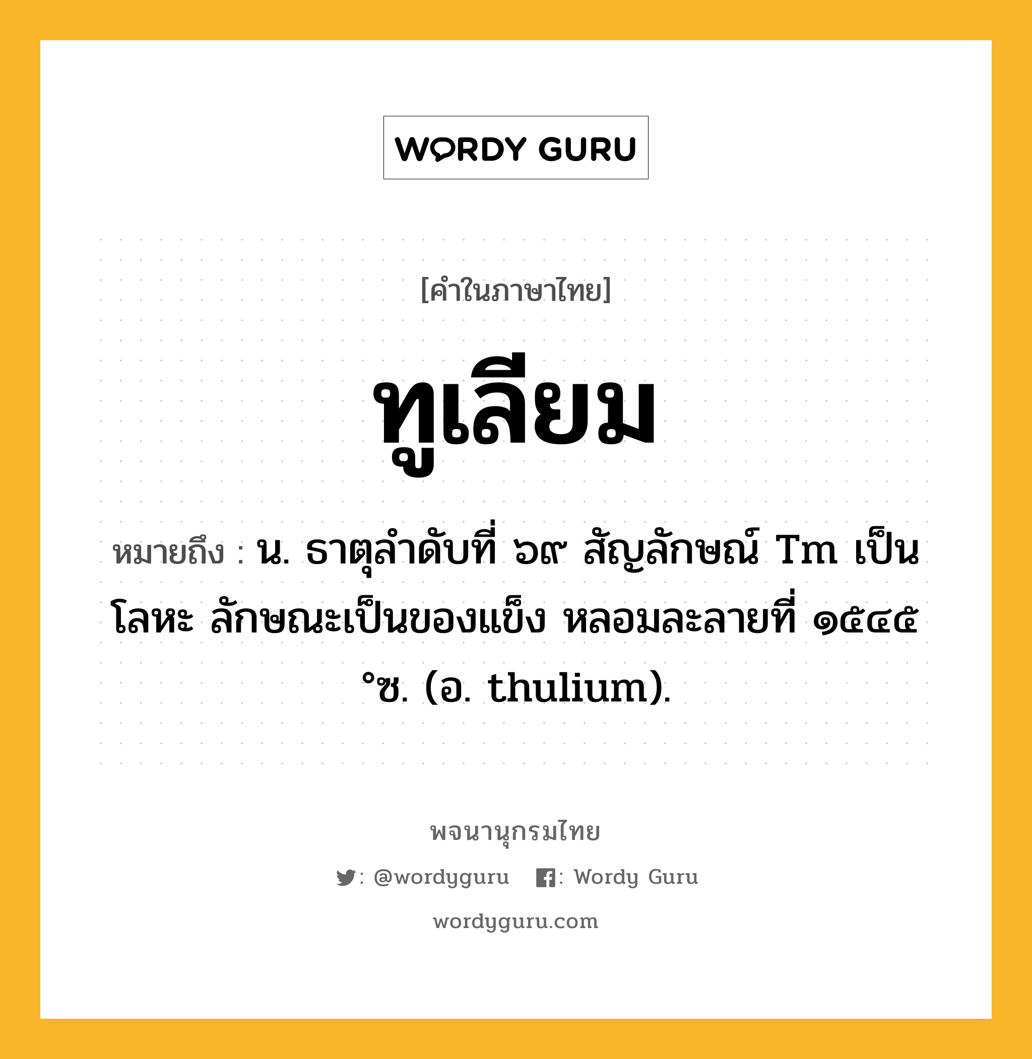ทูเลียม หมายถึงอะไร?, คำในภาษาไทย ทูเลียม หมายถึง น. ธาตุลําดับที่ ๖๙ สัญลักษณ์ Tm เป็นโลหะ ลักษณะเป็นของแข็ง หลอมละลายที่ ๑๕๔๕ °ซ. (อ. thulium).