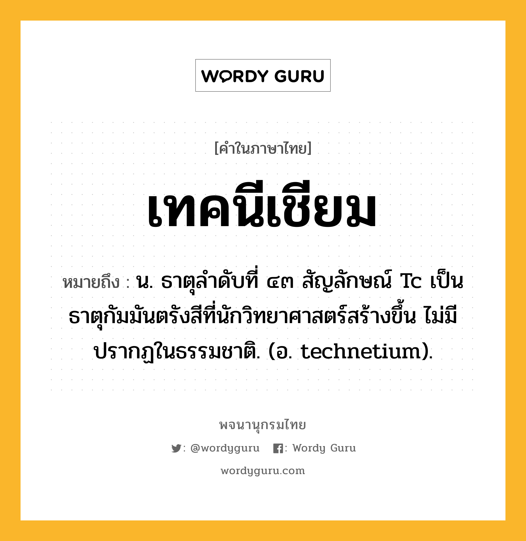 เทคนีเชียม หมายถึงอะไร?, คำในภาษาไทย เทคนีเชียม หมายถึง น. ธาตุลําดับที่ ๔๓ สัญลักษณ์ Tc เป็นธาตุกัมมันตรังสีที่นักวิทยาศาสตร์สร้างขึ้น ไม่มีปรากฏในธรรมชาติ. (อ. technetium).
