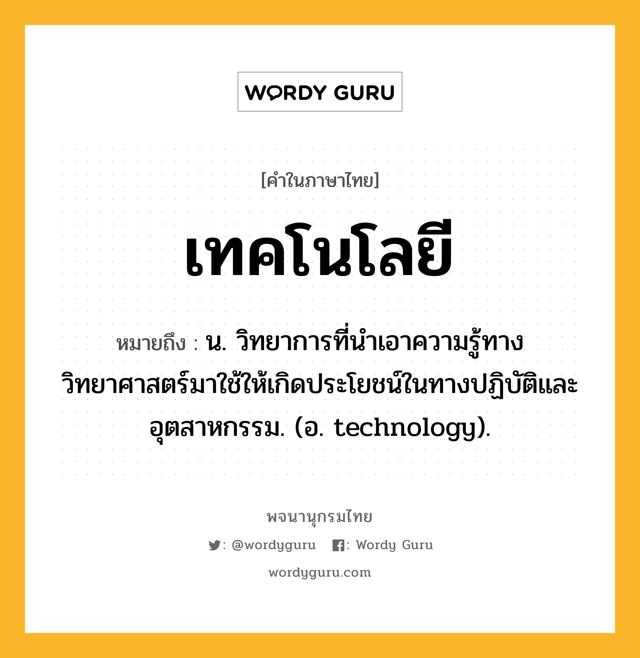 เทคโนโลยี หมายถึงอะไร?, คำในภาษาไทย เทคโนโลยี หมายถึง น. วิทยาการที่นำเอาความรู้ทางวิทยาศาสตร์มาใช้ให้เกิดประโยชน์ในทางปฏิบัติและอุตสาหกรรม. (อ. technology).